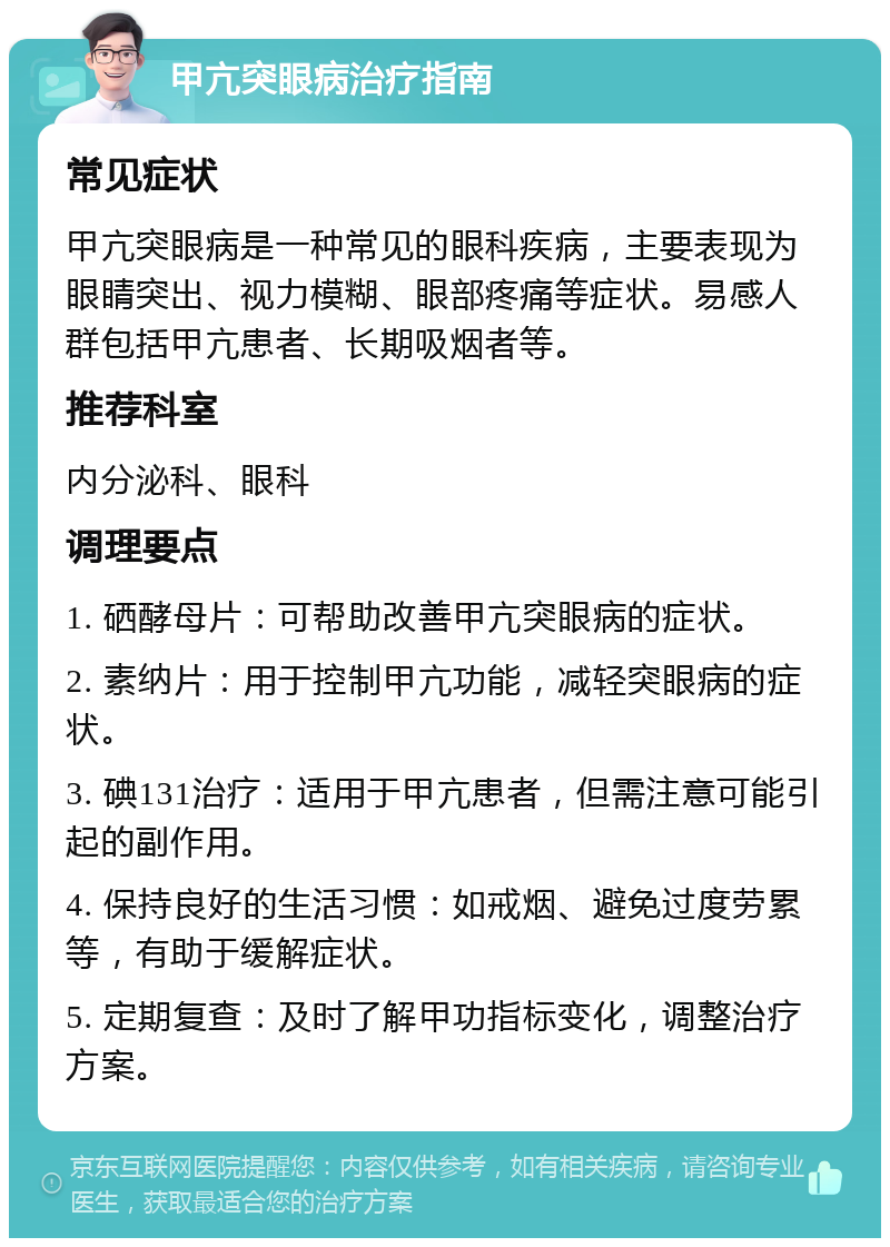 甲亢突眼病治疗指南 常见症状 甲亢突眼病是一种常见的眼科疾病，主要表现为眼睛突出、视力模糊、眼部疼痛等症状。易感人群包括甲亢患者、长期吸烟者等。 推荐科室 内分泌科、眼科 调理要点 1. 硒酵母片：可帮助改善甲亢突眼病的症状。 2. 素纳片：用于控制甲亢功能，减轻突眼病的症状。 3. 碘131治疗：适用于甲亢患者，但需注意可能引起的副作用。 4. 保持良好的生活习惯：如戒烟、避免过度劳累等，有助于缓解症状。 5. 定期复查：及时了解甲功指标变化，调整治疗方案。