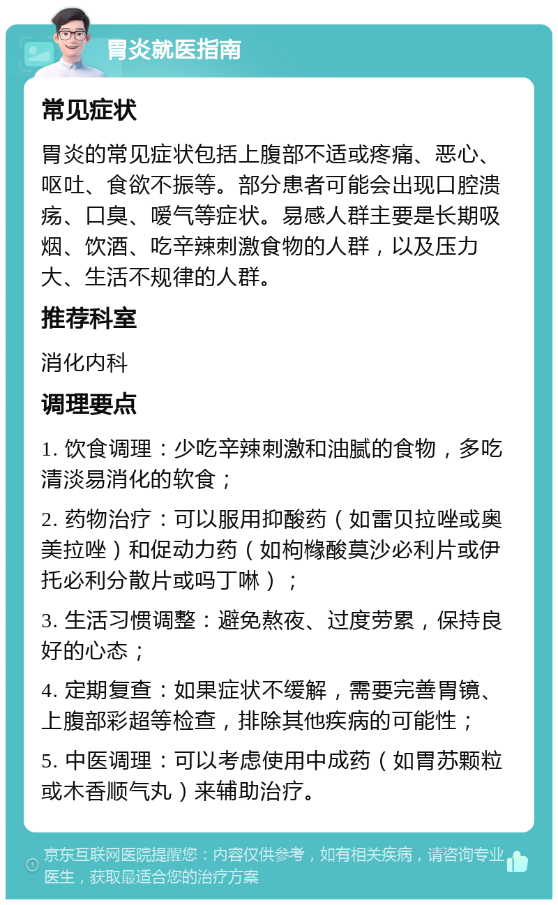 胃炎就医指南 常见症状 胃炎的常见症状包括上腹部不适或疼痛、恶心、呕吐、食欲不振等。部分患者可能会出现口腔溃疡、口臭、嗳气等症状。易感人群主要是长期吸烟、饮酒、吃辛辣刺激食物的人群，以及压力大、生活不规律的人群。 推荐科室 消化内科 调理要点 1. 饮食调理：少吃辛辣刺激和油腻的食物，多吃清淡易消化的软食； 2. 药物治疗：可以服用抑酸药（如雷贝拉唑或奥美拉唑）和促动力药（如枸橼酸莫沙必利片或伊托必利分散片或吗丁啉）； 3. 生活习惯调整：避免熬夜、过度劳累，保持良好的心态； 4. 定期复查：如果症状不缓解，需要完善胃镜、上腹部彩超等检查，排除其他疾病的可能性； 5. 中医调理：可以考虑使用中成药（如胃苏颗粒或木香顺气丸）来辅助治疗。