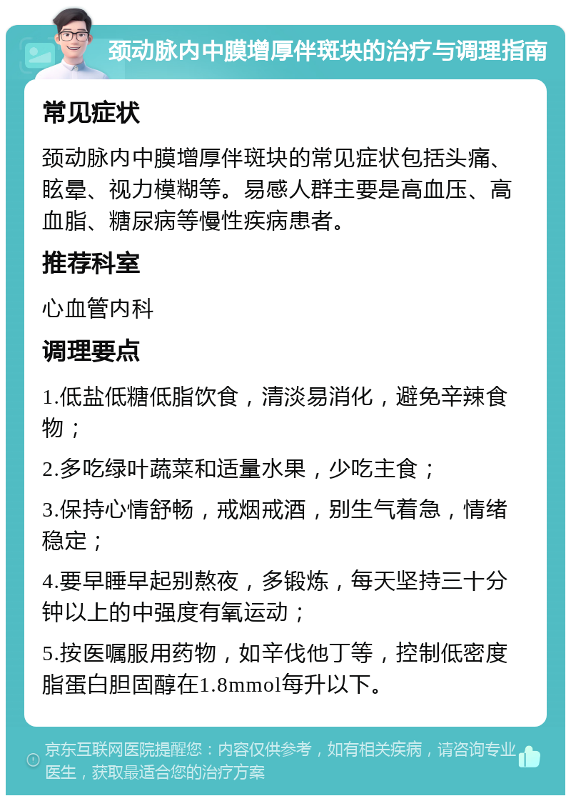 颈动脉内中膜增厚伴斑块的治疗与调理指南 常见症状 颈动脉内中膜增厚伴斑块的常见症状包括头痛、眩晕、视力模糊等。易感人群主要是高血压、高血脂、糖尿病等慢性疾病患者。 推荐科室 心血管内科 调理要点 1.低盐低糖低脂饮食，清淡易消化，避免辛辣食物； 2.多吃绿叶蔬菜和适量水果，少吃主食； 3.保持心情舒畅，戒烟戒酒，别生气着急，情绪稳定； 4.要早睡早起别熬夜，多锻炼，每天坚持三十分钟以上的中强度有氧运动； 5.按医嘱服用药物，如辛伐他丁等，控制低密度脂蛋白胆固醇在1.8mmol每升以下。