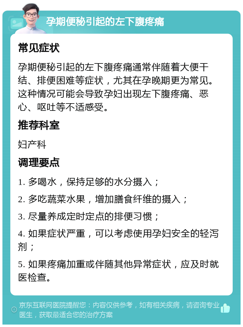 孕期便秘引起的左下腹疼痛 常见症状 孕期便秘引起的左下腹疼痛通常伴随着大便干结、排便困难等症状，尤其在孕晚期更为常见。这种情况可能会导致孕妇出现左下腹疼痛、恶心、呕吐等不适感受。 推荐科室 妇产科 调理要点 1. 多喝水，保持足够的水分摄入； 2. 多吃蔬菜水果，增加膳食纤维的摄入； 3. 尽量养成定时定点的排便习惯； 4. 如果症状严重，可以考虑使用孕妇安全的轻泻剂； 5. 如果疼痛加重或伴随其他异常症状，应及时就医检查。