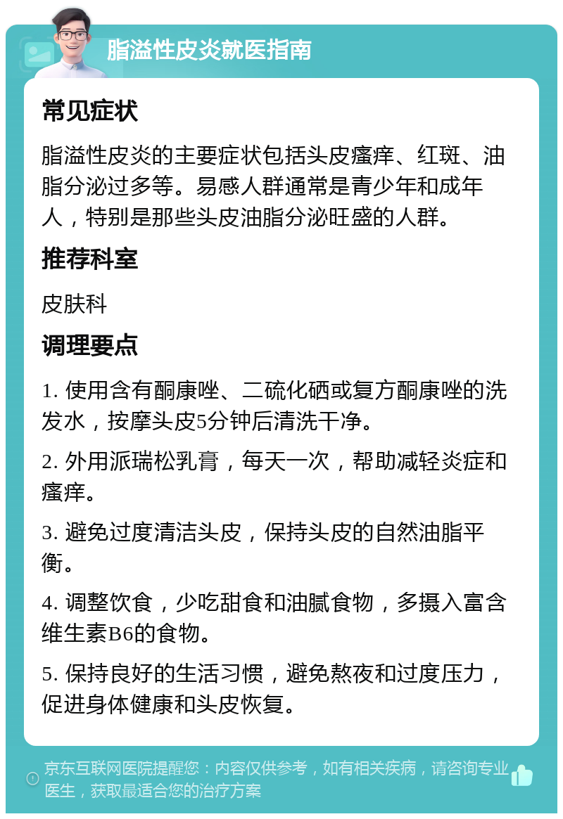 脂溢性皮炎就医指南 常见症状 脂溢性皮炎的主要症状包括头皮瘙痒、红斑、油脂分泌过多等。易感人群通常是青少年和成年人，特别是那些头皮油脂分泌旺盛的人群。 推荐科室 皮肤科 调理要点 1. 使用含有酮康唑、二硫化硒或复方酮康唑的洗发水，按摩头皮5分钟后清洗干净。 2. 外用派瑞松乳膏，每天一次，帮助减轻炎症和瘙痒。 3. 避免过度清洁头皮，保持头皮的自然油脂平衡。 4. 调整饮食，少吃甜食和油腻食物，多摄入富含维生素B6的食物。 5. 保持良好的生活习惯，避免熬夜和过度压力，促进身体健康和头皮恢复。