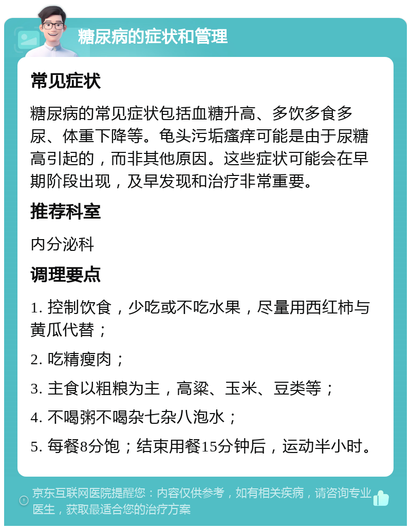 糖尿病的症状和管理 常见症状 糖尿病的常见症状包括血糖升高、多饮多食多尿、体重下降等。龟头污垢瘙痒可能是由于尿糖高引起的，而非其他原因。这些症状可能会在早期阶段出现，及早发现和治疗非常重要。 推荐科室 内分泌科 调理要点 1. 控制饮食，少吃或不吃水果，尽量用西红柿与黄瓜代替； 2. 吃精瘦肉； 3. 主食以粗粮为主，高粱、玉米、豆类等； 4. 不喝粥不喝杂七杂八泡水； 5. 每餐8分饱；结束用餐15分钟后，运动半小时。