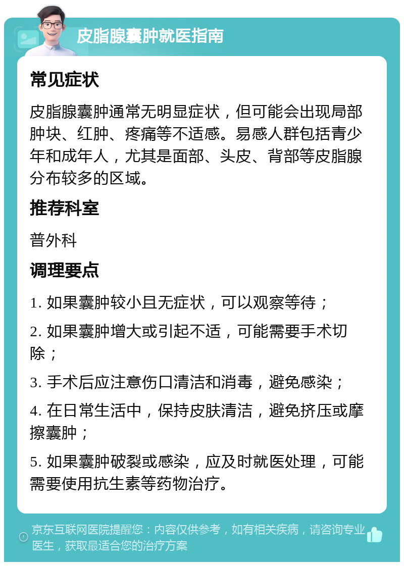 皮脂腺囊肿就医指南 常见症状 皮脂腺囊肿通常无明显症状，但可能会出现局部肿块、红肿、疼痛等不适感。易感人群包括青少年和成年人，尤其是面部、头皮、背部等皮脂腺分布较多的区域。 推荐科室 普外科 调理要点 1. 如果囊肿较小且无症状，可以观察等待； 2. 如果囊肿增大或引起不适，可能需要手术切除； 3. 手术后应注意伤口清洁和消毒，避免感染； 4. 在日常生活中，保持皮肤清洁，避免挤压或摩擦囊肿； 5. 如果囊肿破裂或感染，应及时就医处理，可能需要使用抗生素等药物治疗。