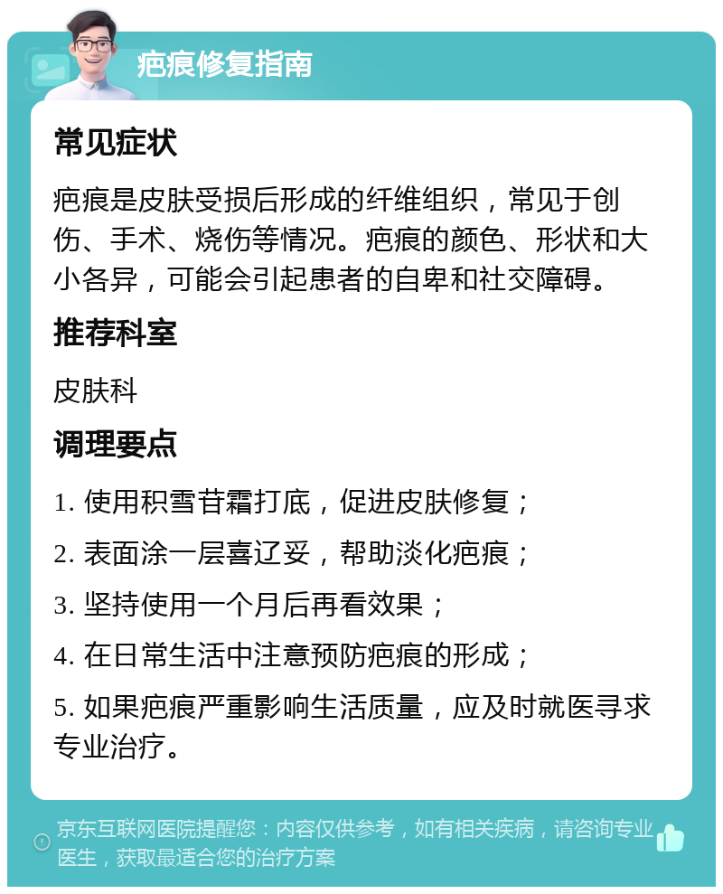 疤痕修复指南 常见症状 疤痕是皮肤受损后形成的纤维组织，常见于创伤、手术、烧伤等情况。疤痕的颜色、形状和大小各异，可能会引起患者的自卑和社交障碍。 推荐科室 皮肤科 调理要点 1. 使用积雪苷霜打底，促进皮肤修复； 2. 表面涂一层喜辽妥，帮助淡化疤痕； 3. 坚持使用一个月后再看效果； 4. 在日常生活中注意预防疤痕的形成； 5. 如果疤痕严重影响生活质量，应及时就医寻求专业治疗。