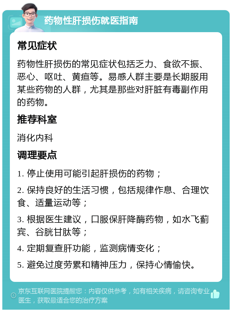 药物性肝损伤就医指南 常见症状 药物性肝损伤的常见症状包括乏力、食欲不振、恶心、呕吐、黄疸等。易感人群主要是长期服用某些药物的人群，尤其是那些对肝脏有毒副作用的药物。 推荐科室 消化内科 调理要点 1. 停止使用可能引起肝损伤的药物； 2. 保持良好的生活习惯，包括规律作息、合理饮食、适量运动等； 3. 根据医生建议，口服保肝降酶药物，如水飞蓟宾、谷胱甘肽等； 4. 定期复查肝功能，监测病情变化； 5. 避免过度劳累和精神压力，保持心情愉快。