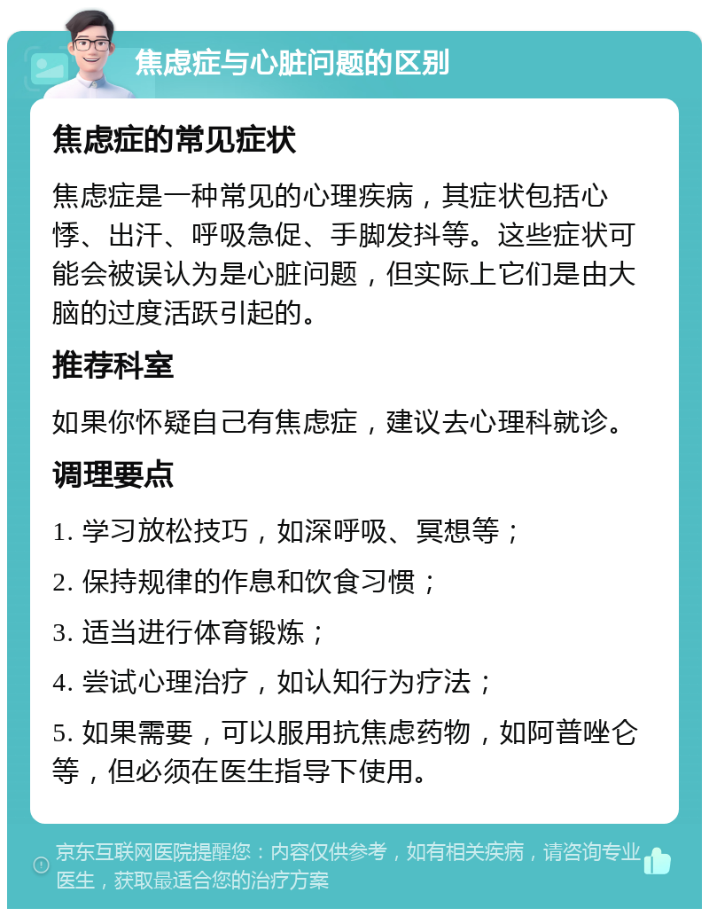 焦虑症与心脏问题的区别 焦虑症的常见症状 焦虑症是一种常见的心理疾病，其症状包括心悸、出汗、呼吸急促、手脚发抖等。这些症状可能会被误认为是心脏问题，但实际上它们是由大脑的过度活跃引起的。 推荐科室 如果你怀疑自己有焦虑症，建议去心理科就诊。 调理要点 1. 学习放松技巧，如深呼吸、冥想等； 2. 保持规律的作息和饮食习惯； 3. 适当进行体育锻炼； 4. 尝试心理治疗，如认知行为疗法； 5. 如果需要，可以服用抗焦虑药物，如阿普唑仑等，但必须在医生指导下使用。