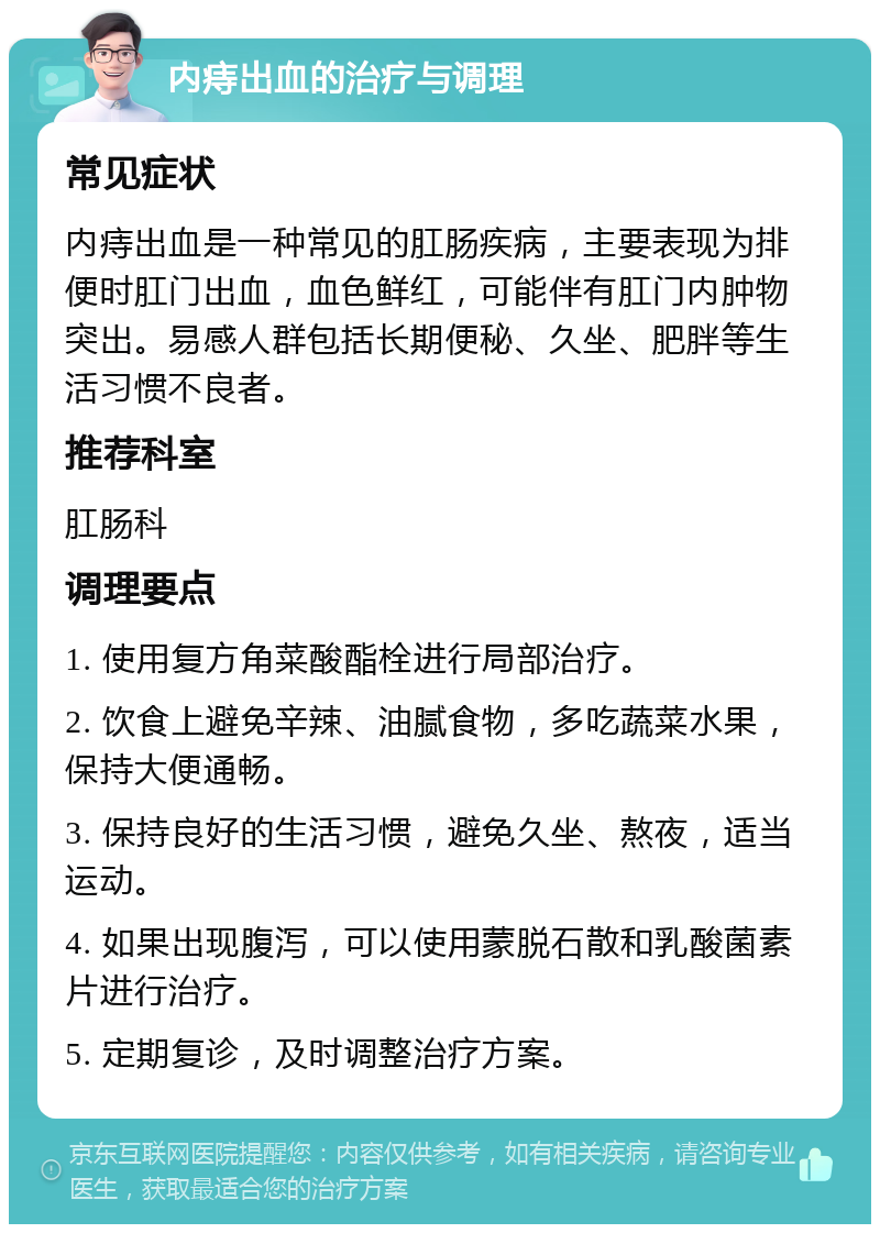 内痔出血的治疗与调理 常见症状 内痔出血是一种常见的肛肠疾病，主要表现为排便时肛门出血，血色鲜红，可能伴有肛门内肿物突出。易感人群包括长期便秘、久坐、肥胖等生活习惯不良者。 推荐科室 肛肠科 调理要点 1. 使用复方角菜酸酯栓进行局部治疗。 2. 饮食上避免辛辣、油腻食物，多吃蔬菜水果，保持大便通畅。 3. 保持良好的生活习惯，避免久坐、熬夜，适当运动。 4. 如果出现腹泻，可以使用蒙脱石散和乳酸菌素片进行治疗。 5. 定期复诊，及时调整治疗方案。