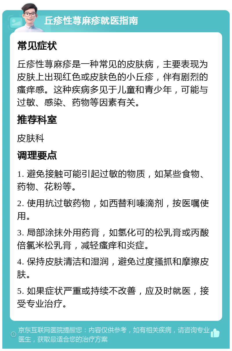 丘疹性荨麻疹就医指南 常见症状 丘疹性荨麻疹是一种常见的皮肤病，主要表现为皮肤上出现红色或皮肤色的小丘疹，伴有剧烈的瘙痒感。这种疾病多见于儿童和青少年，可能与过敏、感染、药物等因素有关。 推荐科室 皮肤科 调理要点 1. 避免接触可能引起过敏的物质，如某些食物、药物、花粉等。 2. 使用抗过敏药物，如西替利嗪滴剂，按医嘱使用。 3. 局部涂抹外用药膏，如氢化可的松乳膏或丙酸倍氯米松乳膏，减轻瘙痒和炎症。 4. 保持皮肤清洁和湿润，避免过度搔抓和摩擦皮肤。 5. 如果症状严重或持续不改善，应及时就医，接受专业治疗。