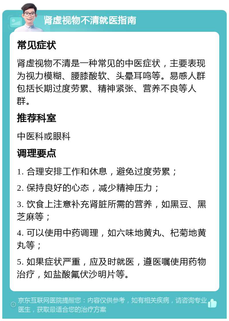 肾虚视物不清就医指南 常见症状 肾虚视物不清是一种常见的中医症状，主要表现为视力模糊、腰膝酸软、头晕耳鸣等。易感人群包括长期过度劳累、精神紧张、营养不良等人群。 推荐科室 中医科或眼科 调理要点 1. 合理安排工作和休息，避免过度劳累； 2. 保持良好的心态，减少精神压力； 3. 饮食上注意补充肾脏所需的营养，如黑豆、黑芝麻等； 4. 可以使用中药调理，如六味地黄丸、杞菊地黄丸等； 5. 如果症状严重，应及时就医，遵医嘱使用药物治疗，如盐酸氟伏沙明片等。