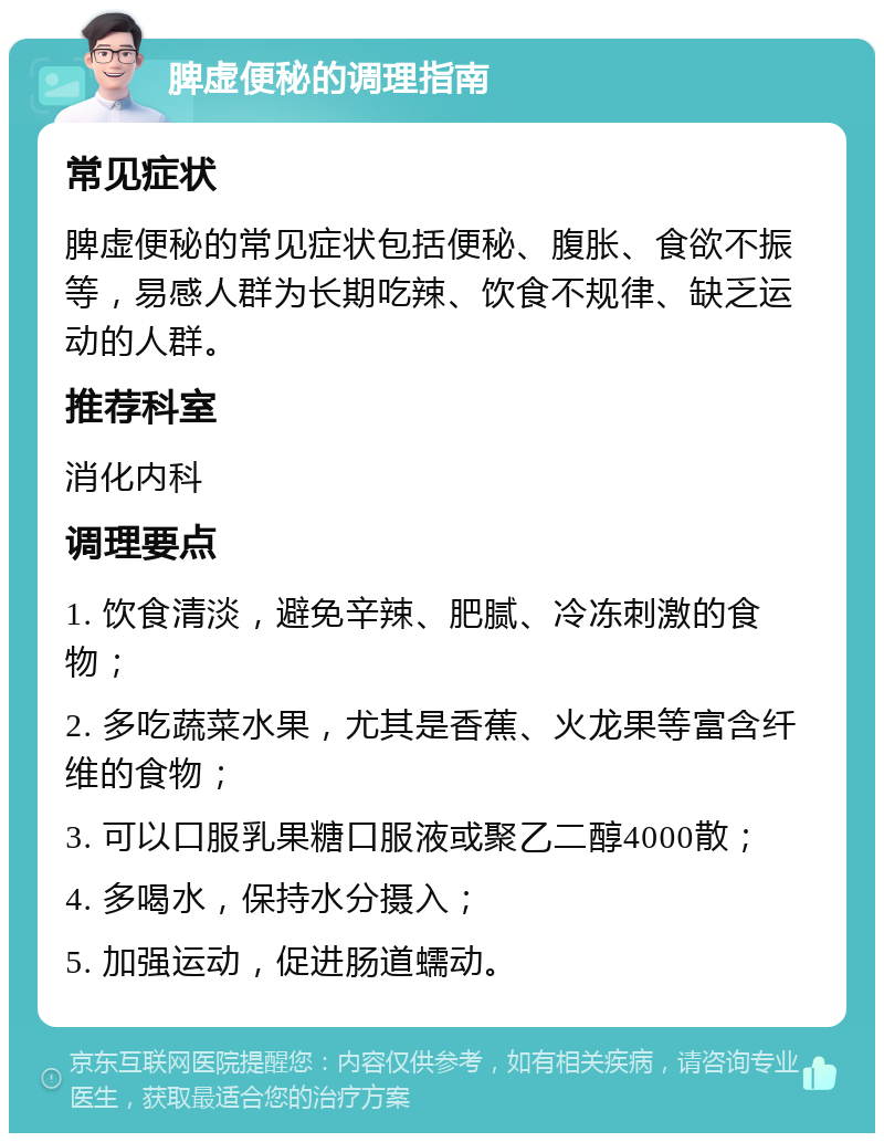 脾虚便秘的调理指南 常见症状 脾虚便秘的常见症状包括便秘、腹胀、食欲不振等，易感人群为长期吃辣、饮食不规律、缺乏运动的人群。 推荐科室 消化内科 调理要点 1. 饮食清淡，避免辛辣、肥腻、冷冻刺激的食物； 2. 多吃蔬菜水果，尤其是香蕉、火龙果等富含纤维的食物； 3. 可以口服乳果糖口服液或聚乙二醇4000散； 4. 多喝水，保持水分摄入； 5. 加强运动，促进肠道蠕动。