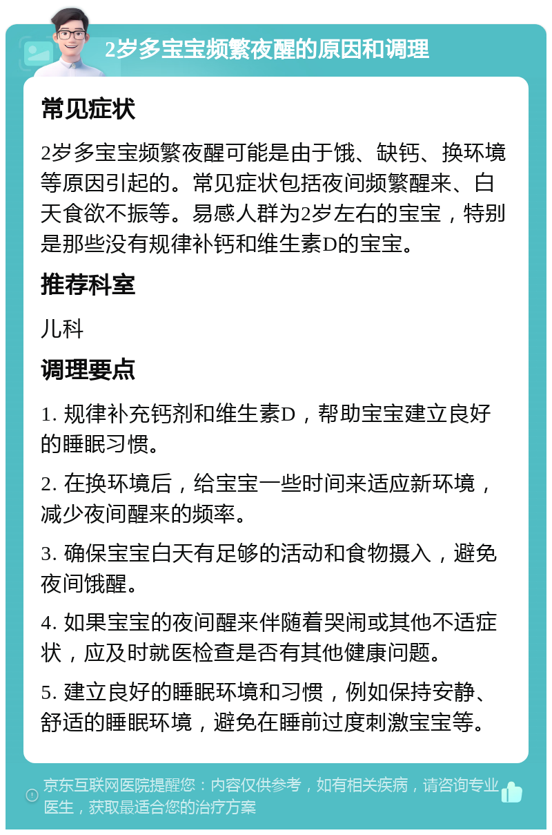 2岁多宝宝频繁夜醒的原因和调理 常见症状 2岁多宝宝频繁夜醒可能是由于饿、缺钙、换环境等原因引起的。常见症状包括夜间频繁醒来、白天食欲不振等。易感人群为2岁左右的宝宝，特别是那些没有规律补钙和维生素D的宝宝。 推荐科室 儿科 调理要点 1. 规律补充钙剂和维生素D，帮助宝宝建立良好的睡眠习惯。 2. 在换环境后，给宝宝一些时间来适应新环境，减少夜间醒来的频率。 3. 确保宝宝白天有足够的活动和食物摄入，避免夜间饿醒。 4. 如果宝宝的夜间醒来伴随着哭闹或其他不适症状，应及时就医检查是否有其他健康问题。 5. 建立良好的睡眠环境和习惯，例如保持安静、舒适的睡眠环境，避免在睡前过度刺激宝宝等。