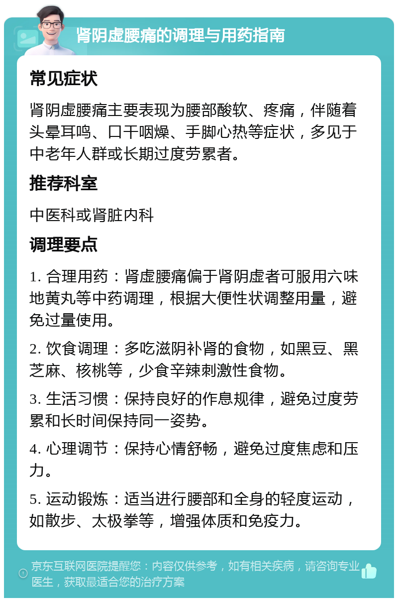 肾阴虚腰痛的调理与用药指南 常见症状 肾阴虚腰痛主要表现为腰部酸软、疼痛，伴随着头晕耳鸣、口干咽燥、手脚心热等症状，多见于中老年人群或长期过度劳累者。 推荐科室 中医科或肾脏内科 调理要点 1. 合理用药：肾虚腰痛偏于肾阴虚者可服用六味地黄丸等中药调理，根据大便性状调整用量，避免过量使用。 2. 饮食调理：多吃滋阴补肾的食物，如黑豆、黑芝麻、核桃等，少食辛辣刺激性食物。 3. 生活习惯：保持良好的作息规律，避免过度劳累和长时间保持同一姿势。 4. 心理调节：保持心情舒畅，避免过度焦虑和压力。 5. 运动锻炼：适当进行腰部和全身的轻度运动，如散步、太极拳等，增强体质和免疫力。