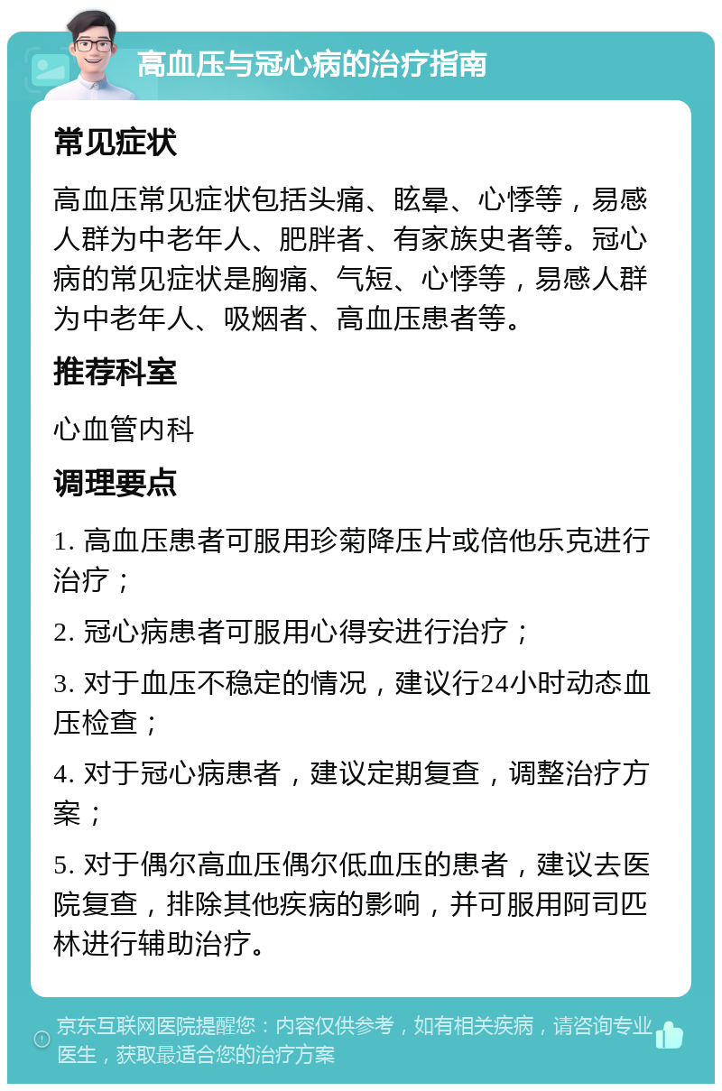 高血压与冠心病的治疗指南 常见症状 高血压常见症状包括头痛、眩晕、心悸等，易感人群为中老年人、肥胖者、有家族史者等。冠心病的常见症状是胸痛、气短、心悸等，易感人群为中老年人、吸烟者、高血压患者等。 推荐科室 心血管内科 调理要点 1. 高血压患者可服用珍菊降压片或倍他乐克进行治疗； 2. 冠心病患者可服用心得安进行治疗； 3. 对于血压不稳定的情况，建议行24小时动态血压检查； 4. 对于冠心病患者，建议定期复查，调整治疗方案； 5. 对于偶尔高血压偶尔低血压的患者，建议去医院复查，排除其他疾病的影响，并可服用阿司匹林进行辅助治疗。