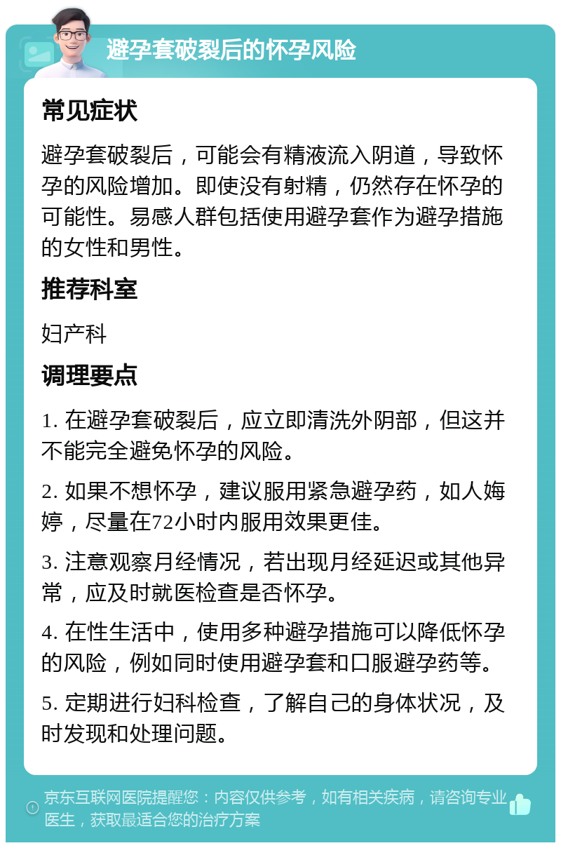 避孕套破裂后的怀孕风险 常见症状 避孕套破裂后，可能会有精液流入阴道，导致怀孕的风险增加。即使没有射精，仍然存在怀孕的可能性。易感人群包括使用避孕套作为避孕措施的女性和男性。 推荐科室 妇产科 调理要点 1. 在避孕套破裂后，应立即清洗外阴部，但这并不能完全避免怀孕的风险。 2. 如果不想怀孕，建议服用紧急避孕药，如人娒婷，尽量在72小时内服用效果更佳。 3. 注意观察月经情况，若出现月经延迟或其他异常，应及时就医检查是否怀孕。 4. 在性生活中，使用多种避孕措施可以降低怀孕的风险，例如同时使用避孕套和口服避孕药等。 5. 定期进行妇科检查，了解自己的身体状况，及时发现和处理问题。