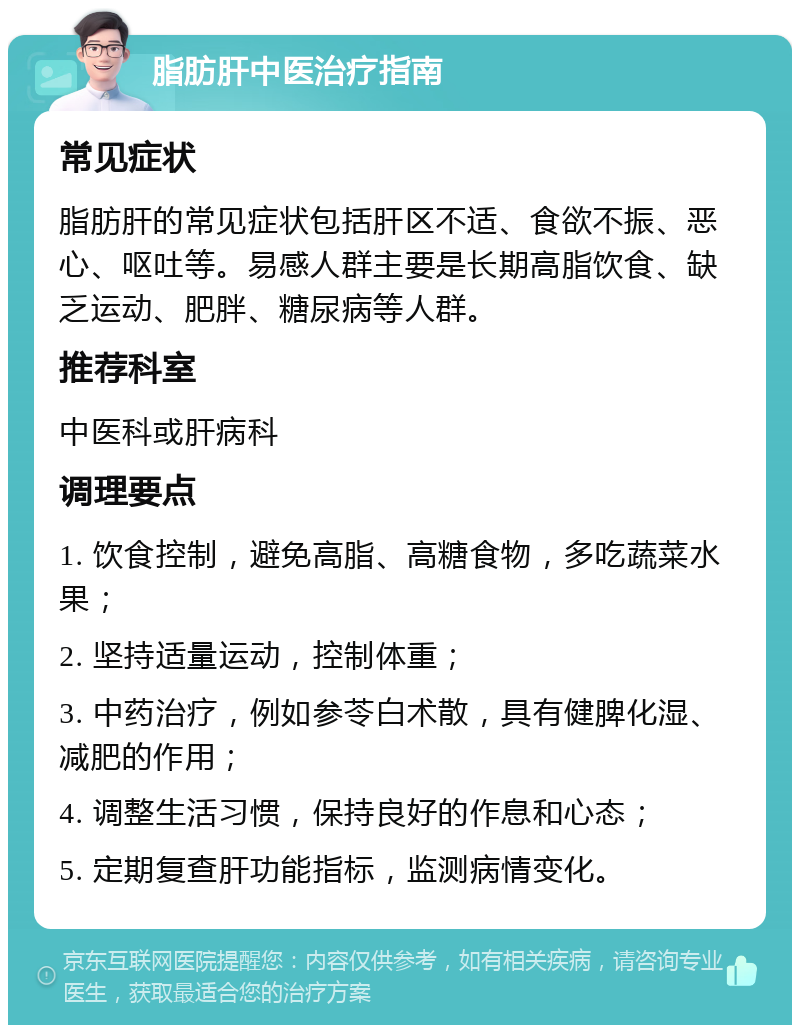 脂肪肝中医治疗指南 常见症状 脂肪肝的常见症状包括肝区不适、食欲不振、恶心、呕吐等。易感人群主要是长期高脂饮食、缺乏运动、肥胖、糖尿病等人群。 推荐科室 中医科或肝病科 调理要点 1. 饮食控制，避免高脂、高糖食物，多吃蔬菜水果； 2. 坚持适量运动，控制体重； 3. 中药治疗，例如参苓白术散，具有健脾化湿、减肥的作用； 4. 调整生活习惯，保持良好的作息和心态； 5. 定期复查肝功能指标，监测病情变化。