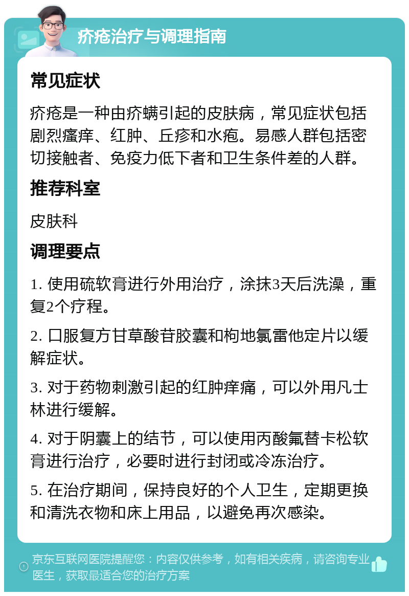 疥疮治疗与调理指南 常见症状 疥疮是一种由疥螨引起的皮肤病，常见症状包括剧烈瘙痒、红肿、丘疹和水疱。易感人群包括密切接触者、免疫力低下者和卫生条件差的人群。 推荐科室 皮肤科 调理要点 1. 使用硫软膏进行外用治疗，涂抹3天后洗澡，重复2个疗程。 2. 口服复方甘草酸苷胶囊和枸地氯雷他定片以缓解症状。 3. 对于药物刺激引起的红肿痒痛，可以外用凡士林进行缓解。 4. 对于阴囊上的结节，可以使用丙酸氟替卡松软膏进行治疗，必要时进行封闭或冷冻治疗。 5. 在治疗期间，保持良好的个人卫生，定期更换和清洗衣物和床上用品，以避免再次感染。