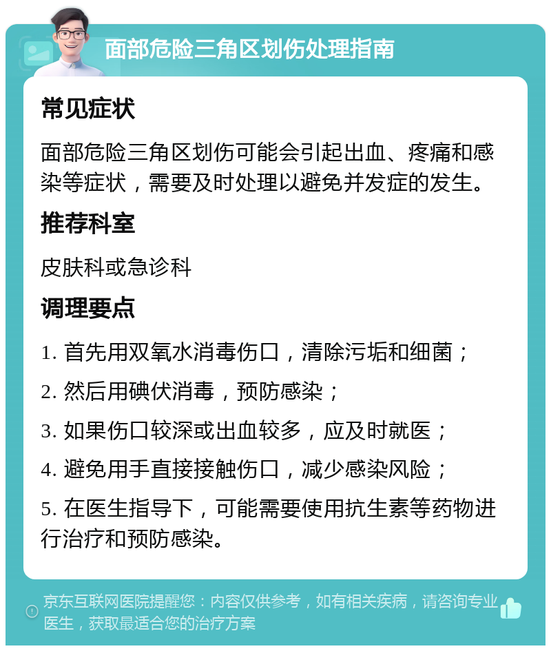 面部危险三角区划伤处理指南 常见症状 面部危险三角区划伤可能会引起出血、疼痛和感染等症状，需要及时处理以避免并发症的发生。 推荐科室 皮肤科或急诊科 调理要点 1. 首先用双氧水消毒伤口，清除污垢和细菌； 2. 然后用碘伏消毒，预防感染； 3. 如果伤口较深或出血较多，应及时就医； 4. 避免用手直接接触伤口，减少感染风险； 5. 在医生指导下，可能需要使用抗生素等药物进行治疗和预防感染。