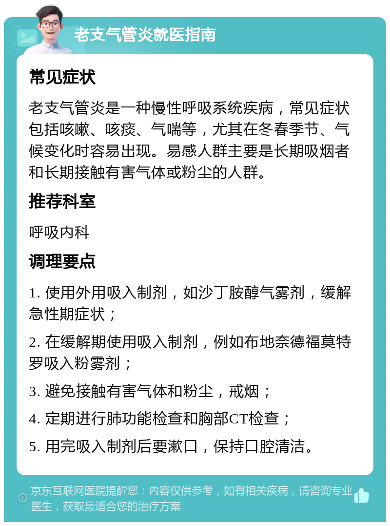 老支气管炎就医指南 常见症状 老支气管炎是一种慢性呼吸系统疾病，常见症状包括咳嗽、咳痰、气喘等，尤其在冬春季节、气候变化时容易出现。易感人群主要是长期吸烟者和长期接触有害气体或粉尘的人群。 推荐科室 呼吸内科 调理要点 1. 使用外用吸入制剂，如沙丁胺醇气雾剂，缓解急性期症状； 2. 在缓解期使用吸入制剂，例如布地奈德福莫特罗吸入粉雾剂； 3. 避免接触有害气体和粉尘，戒烟； 4. 定期进行肺功能检查和胸部CT检查； 5. 用完吸入制剂后要漱口，保持口腔清洁。