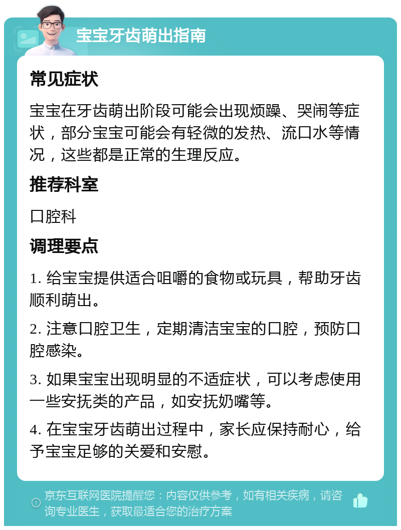 宝宝牙齿萌出指南 常见症状 宝宝在牙齿萌出阶段可能会出现烦躁、哭闹等症状，部分宝宝可能会有轻微的发热、流口水等情况，这些都是正常的生理反应。 推荐科室 口腔科 调理要点 1. 给宝宝提供适合咀嚼的食物或玩具，帮助牙齿顺利萌出。 2. 注意口腔卫生，定期清洁宝宝的口腔，预防口腔感染。 3. 如果宝宝出现明显的不适症状，可以考虑使用一些安抚类的产品，如安抚奶嘴等。 4. 在宝宝牙齿萌出过程中，家长应保持耐心，给予宝宝足够的关爱和安慰。