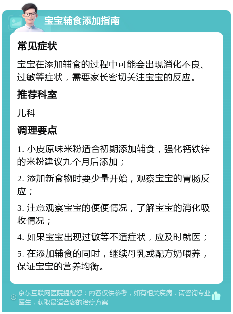 宝宝辅食添加指南 常见症状 宝宝在添加辅食的过程中可能会出现消化不良、过敏等症状，需要家长密切关注宝宝的反应。 推荐科室 儿科 调理要点 1. 小皮原味米粉适合初期添加辅食，强化钙铁锌的米粉建议九个月后添加； 2. 添加新食物时要少量开始，观察宝宝的胃肠反应； 3. 注意观察宝宝的便便情况，了解宝宝的消化吸收情况； 4. 如果宝宝出现过敏等不适症状，应及时就医； 5. 在添加辅食的同时，继续母乳或配方奶喂养，保证宝宝的营养均衡。