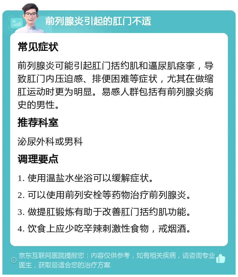 前列腺炎引起的肛门不适 常见症状 前列腺炎可能引起肛门括约肌和逼尿肌痉挛，导致肛门内压迫感、排便困难等症状，尤其在做缩肛运动时更为明显。易感人群包括有前列腺炎病史的男性。 推荐科室 泌尿外科或男科 调理要点 1. 使用温盐水坐浴可以缓解症状。 2. 可以使用前列安栓等药物治疗前列腺炎。 3. 做提肛锻炼有助于改善肛门括约肌功能。 4. 饮食上应少吃辛辣刺激性食物，戒烟酒。