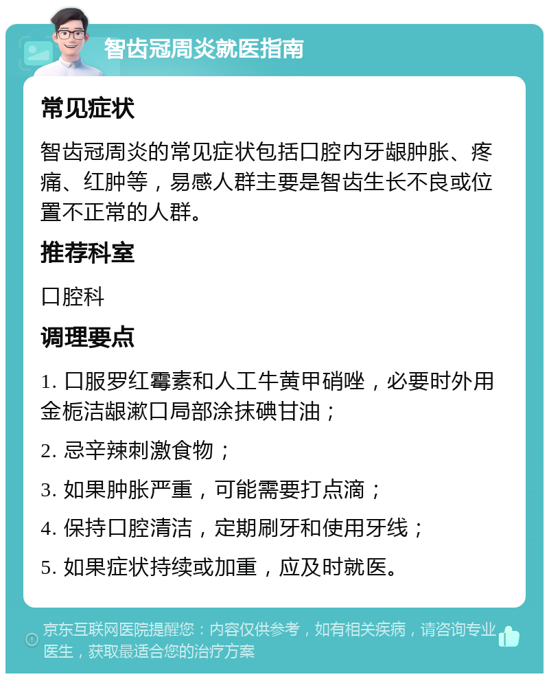 智齿冠周炎就医指南 常见症状 智齿冠周炎的常见症状包括口腔内牙龈肿胀、疼痛、红肿等，易感人群主要是智齿生长不良或位置不正常的人群。 推荐科室 口腔科 调理要点 1. 口服罗红霉素和人工牛黄甲硝唑，必要时外用金栀洁龈漱口局部涂抹碘甘油； 2. 忌辛辣刺激食物； 3. 如果肿胀严重，可能需要打点滴； 4. 保持口腔清洁，定期刷牙和使用牙线； 5. 如果症状持续或加重，应及时就医。