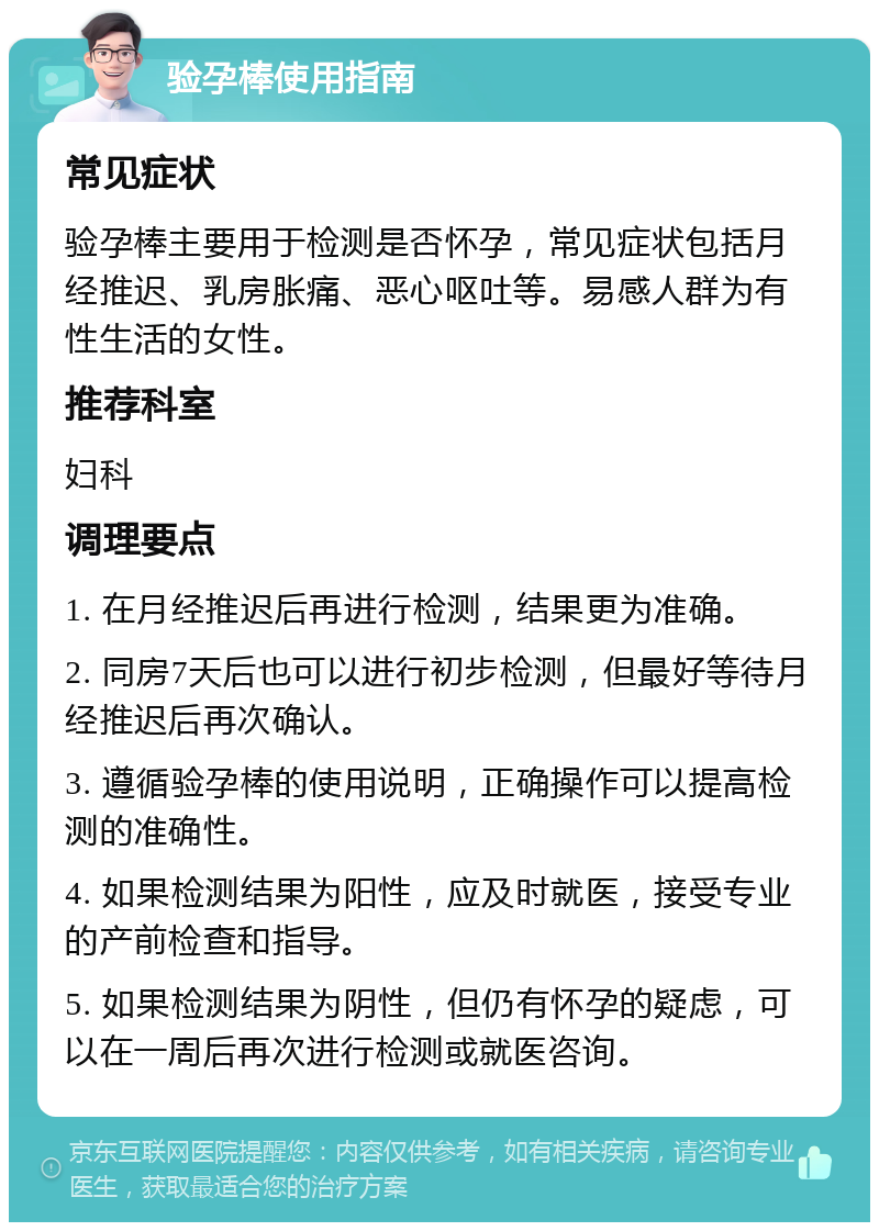 验孕棒使用指南 常见症状 验孕棒主要用于检测是否怀孕，常见症状包括月经推迟、乳房胀痛、恶心呕吐等。易感人群为有性生活的女性。 推荐科室 妇科 调理要点 1. 在月经推迟后再进行检测，结果更为准确。 2. 同房7天后也可以进行初步检测，但最好等待月经推迟后再次确认。 3. 遵循验孕棒的使用说明，正确操作可以提高检测的准确性。 4. 如果检测结果为阳性，应及时就医，接受专业的产前检查和指导。 5. 如果检测结果为阴性，但仍有怀孕的疑虑，可以在一周后再次进行检测或就医咨询。