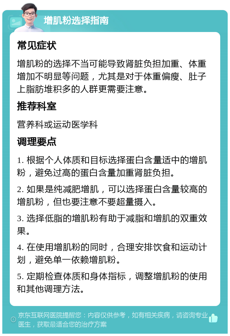 增肌粉选择指南 常见症状 增肌粉的选择不当可能导致肾脏负担加重、体重增加不明显等问题，尤其是对于体重偏瘦、肚子上脂肪堆积多的人群更需要注意。 推荐科室 营养科或运动医学科 调理要点 1. 根据个人体质和目标选择蛋白含量适中的增肌粉，避免过高的蛋白含量加重肾脏负担。 2. 如果是纯减肥增肌，可以选择蛋白含量较高的增肌粉，但也要注意不要超量摄入。 3. 选择低脂的增肌粉有助于减脂和增肌的双重效果。 4. 在使用增肌粉的同时，合理安排饮食和运动计划，避免单一依赖增肌粉。 5. 定期检查体质和身体指标，调整增肌粉的使用和其他调理方法。