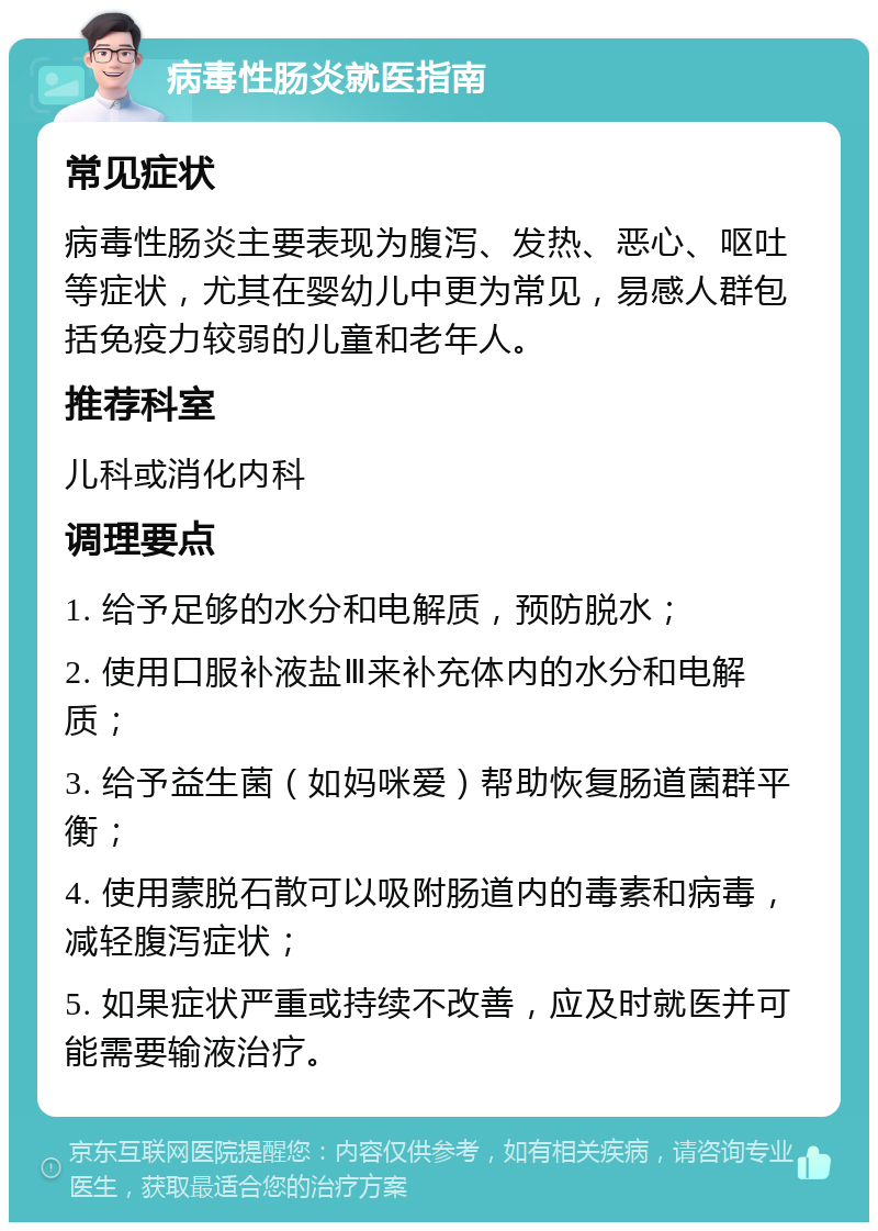 病毒性肠炎就医指南 常见症状 病毒性肠炎主要表现为腹泻、发热、恶心、呕吐等症状，尤其在婴幼儿中更为常见，易感人群包括免疫力较弱的儿童和老年人。 推荐科室 儿科或消化内科 调理要点 1. 给予足够的水分和电解质，预防脱水； 2. 使用口服补液盐Ⅲ来补充体内的水分和电解质； 3. 给予益生菌（如妈咪爱）帮助恢复肠道菌群平衡； 4. 使用蒙脱石散可以吸附肠道内的毒素和病毒，减轻腹泻症状； 5. 如果症状严重或持续不改善，应及时就医并可能需要输液治疗。