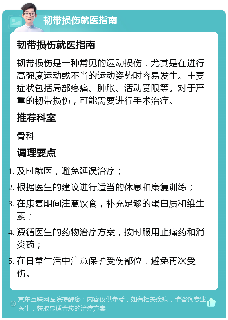 韧带损伤就医指南 韧带损伤就医指南 韧带损伤是一种常见的运动损伤，尤其是在进行高强度运动或不当的运动姿势时容易发生。主要症状包括局部疼痛、肿胀、活动受限等。对于严重的韧带损伤，可能需要进行手术治疗。 推荐科室 骨科 调理要点 及时就医，避免延误治疗； 根据医生的建议进行适当的休息和康复训练； 在康复期间注意饮食，补充足够的蛋白质和维生素； 遵循医生的药物治疗方案，按时服用止痛药和消炎药； 在日常生活中注意保护受伤部位，避免再次受伤。