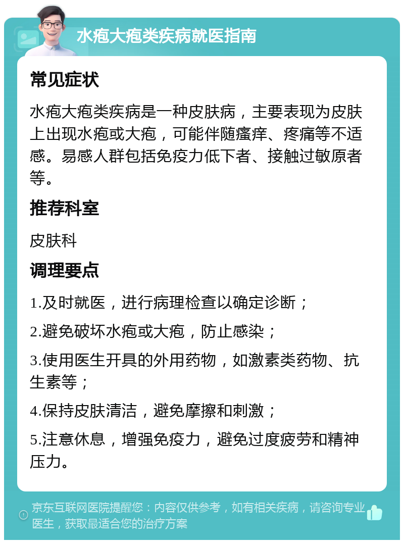 水疱大疱类疾病就医指南 常见症状 水疱大疱类疾病是一种皮肤病，主要表现为皮肤上出现水疱或大疱，可能伴随瘙痒、疼痛等不适感。易感人群包括免疫力低下者、接触过敏原者等。 推荐科室 皮肤科 调理要点 1.及时就医，进行病理检查以确定诊断； 2.避免破坏水疱或大疱，防止感染； 3.使用医生开具的外用药物，如激素类药物、抗生素等； 4.保持皮肤清洁，避免摩擦和刺激； 5.注意休息，增强免疫力，避免过度疲劳和精神压力。