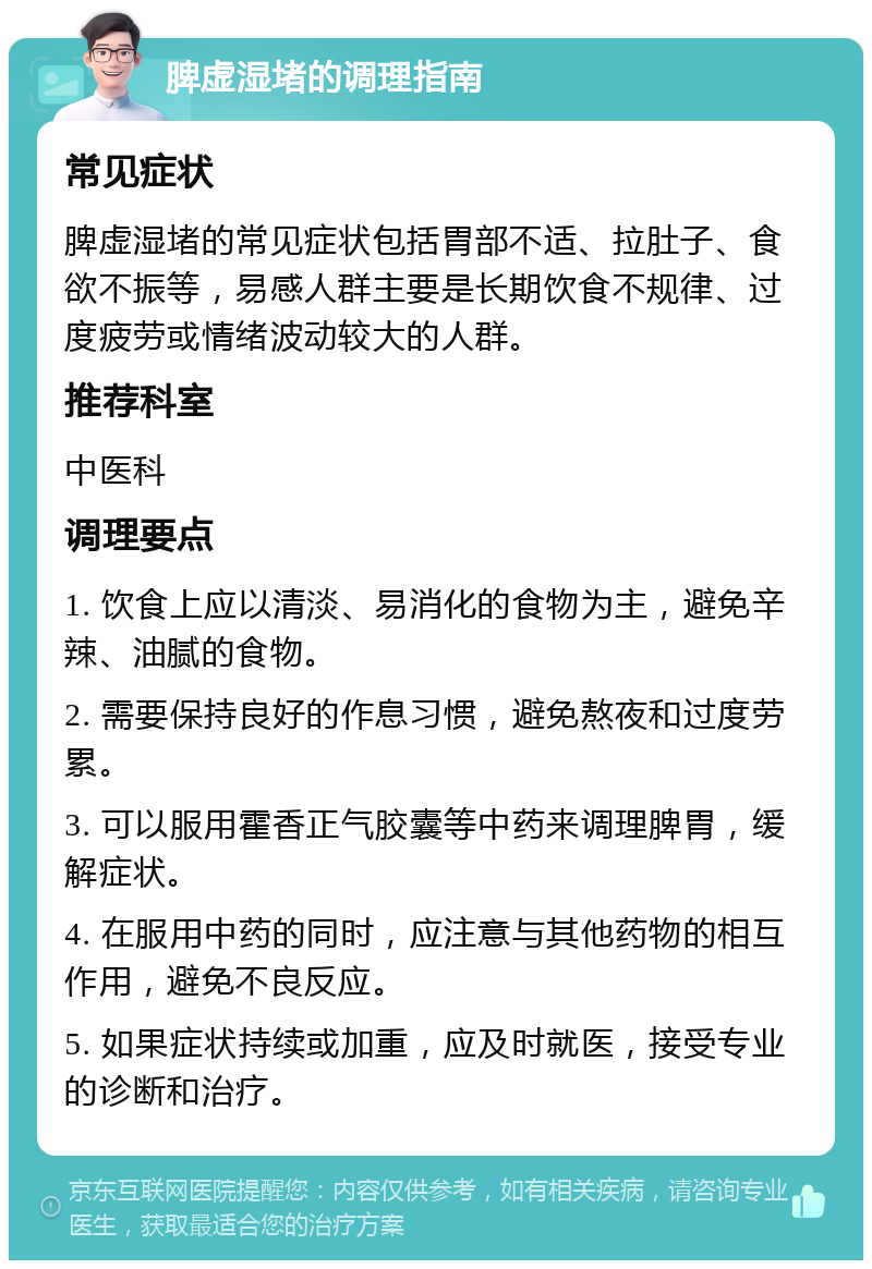 脾虚湿堵的调理指南 常见症状 脾虚湿堵的常见症状包括胃部不适、拉肚子、食欲不振等，易感人群主要是长期饮食不规律、过度疲劳或情绪波动较大的人群。 推荐科室 中医科 调理要点 1. 饮食上应以清淡、易消化的食物为主，避免辛辣、油腻的食物。 2. 需要保持良好的作息习惯，避免熬夜和过度劳累。 3. 可以服用霍香正气胶囊等中药来调理脾胃，缓解症状。 4. 在服用中药的同时，应注意与其他药物的相互作用，避免不良反应。 5. 如果症状持续或加重，应及时就医，接受专业的诊断和治疗。