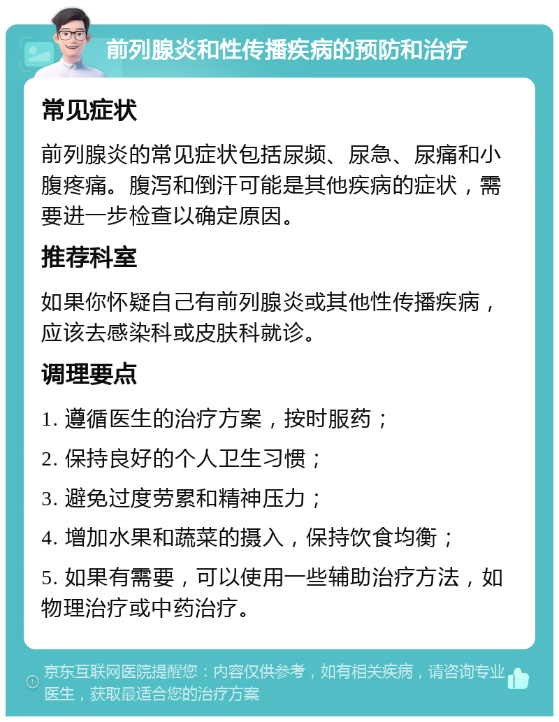 前列腺炎和性传播疾病的预防和治疗 常见症状 前列腺炎的常见症状包括尿频、尿急、尿痛和小腹疼痛。腹泻和倒汗可能是其他疾病的症状，需要进一步检查以确定原因。 推荐科室 如果你怀疑自己有前列腺炎或其他性传播疾病，应该去感染科或皮肤科就诊。 调理要点 1. 遵循医生的治疗方案，按时服药； 2. 保持良好的个人卫生习惯； 3. 避免过度劳累和精神压力； 4. 增加水果和蔬菜的摄入，保持饮食均衡； 5. 如果有需要，可以使用一些辅助治疗方法，如物理治疗或中药治疗。