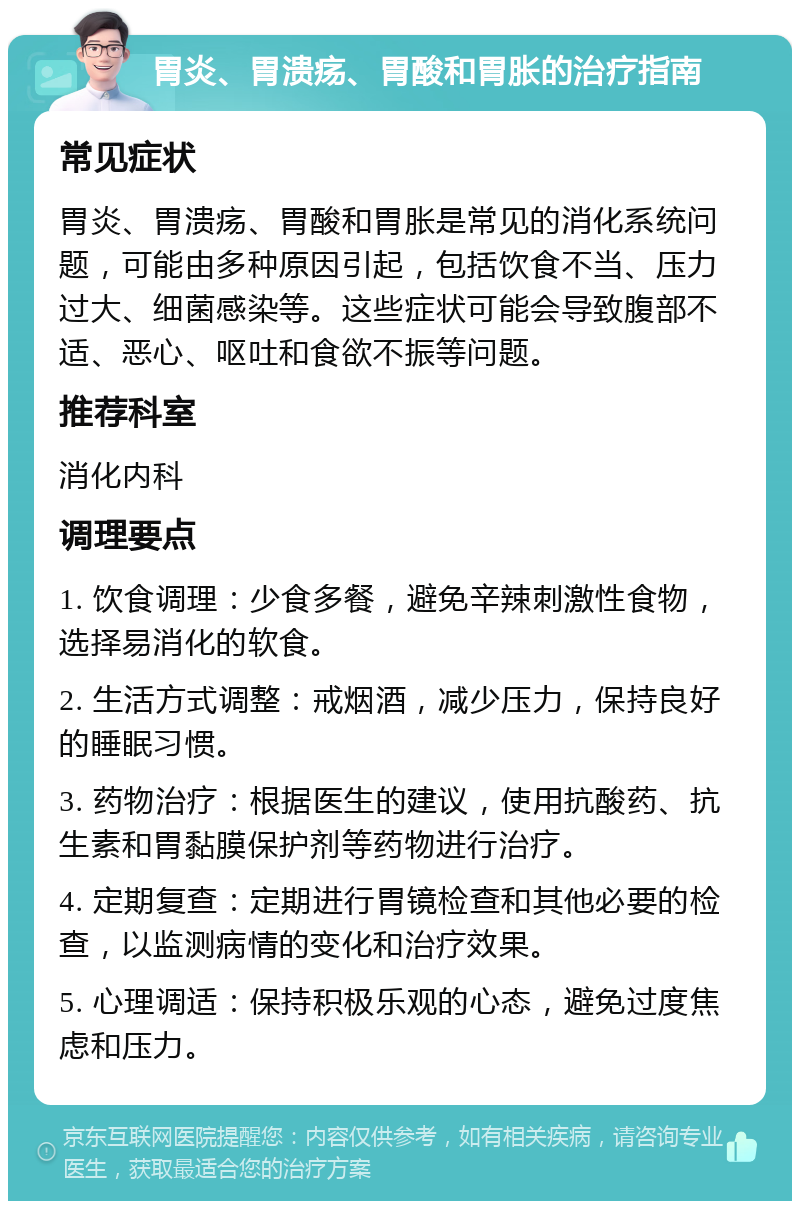 胃炎、胃溃疡、胃酸和胃胀的治疗指南 常见症状 胃炎、胃溃疡、胃酸和胃胀是常见的消化系统问题，可能由多种原因引起，包括饮食不当、压力过大、细菌感染等。这些症状可能会导致腹部不适、恶心、呕吐和食欲不振等问题。 推荐科室 消化内科 调理要点 1. 饮食调理：少食多餐，避免辛辣刺激性食物，选择易消化的软食。 2. 生活方式调整：戒烟酒，减少压力，保持良好的睡眠习惯。 3. 药物治疗：根据医生的建议，使用抗酸药、抗生素和胃黏膜保护剂等药物进行治疗。 4. 定期复查：定期进行胃镜检查和其他必要的检查，以监测病情的变化和治疗效果。 5. 心理调适：保持积极乐观的心态，避免过度焦虑和压力。