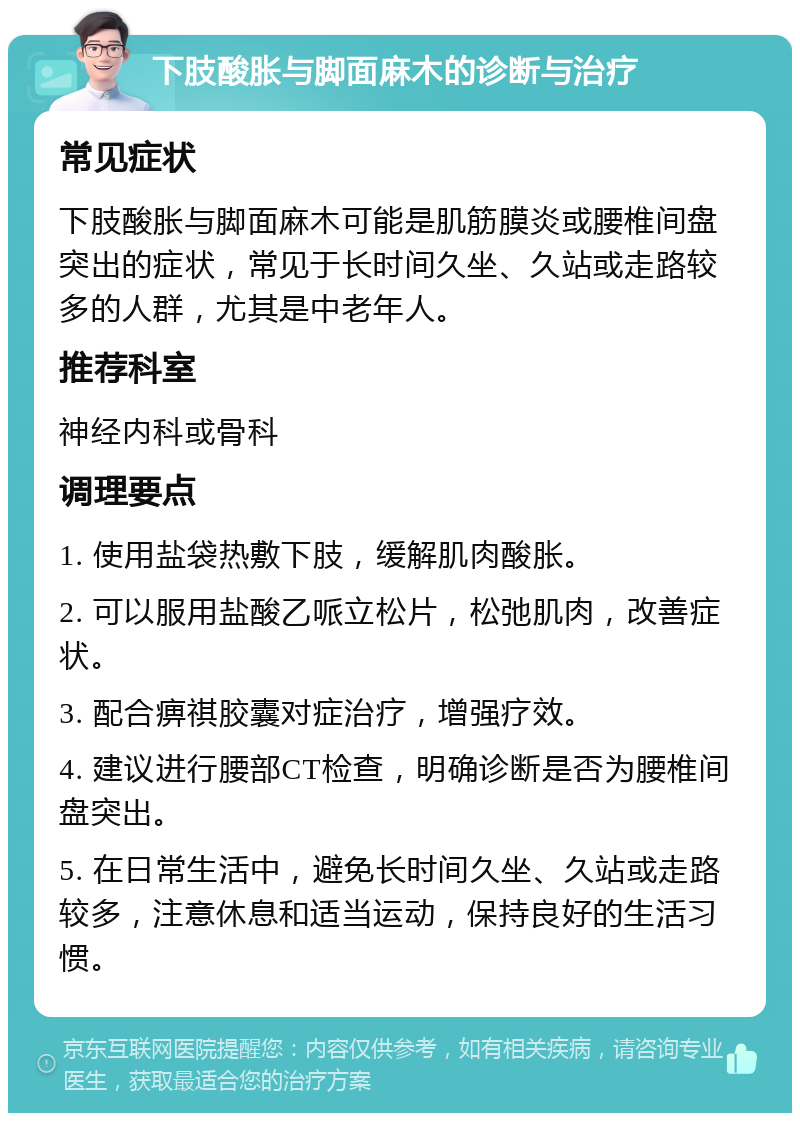 下肢酸胀与脚面麻木的诊断与治疗 常见症状 下肢酸胀与脚面麻木可能是肌筋膜炎或腰椎间盘突出的症状，常见于长时间久坐、久站或走路较多的人群，尤其是中老年人。 推荐科室 神经内科或骨科 调理要点 1. 使用盐袋热敷下肢，缓解肌肉酸胀。 2. 可以服用盐酸乙哌立松片，松弛肌肉，改善症状。 3. 配合痹祺胶囊对症治疗，增强疗效。 4. 建议进行腰部CT检查，明确诊断是否为腰椎间盘突出。 5. 在日常生活中，避免长时间久坐、久站或走路较多，注意休息和适当运动，保持良好的生活习惯。