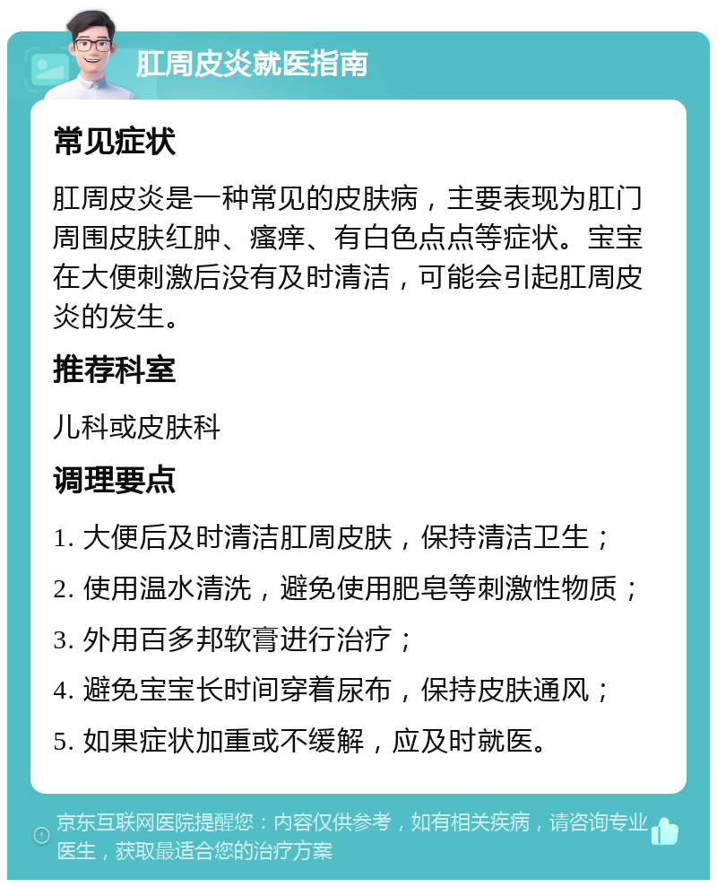 肛周皮炎就医指南 常见症状 肛周皮炎是一种常见的皮肤病，主要表现为肛门周围皮肤红肿、瘙痒、有白色点点等症状。宝宝在大便刺激后没有及时清洁，可能会引起肛周皮炎的发生。 推荐科室 儿科或皮肤科 调理要点 1. 大便后及时清洁肛周皮肤，保持清洁卫生； 2. 使用温水清洗，避免使用肥皂等刺激性物质； 3. 外用百多邦软膏进行治疗； 4. 避免宝宝长时间穿着尿布，保持皮肤通风； 5. 如果症状加重或不缓解，应及时就医。