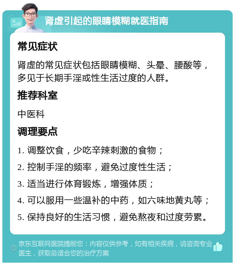 肾虚引起的眼睛模糊就医指南 常见症状 肾虚的常见症状包括眼睛模糊、头晕、腰酸等，多见于长期手淫或性生活过度的人群。 推荐科室 中医科 调理要点 1. 调整饮食，少吃辛辣刺激的食物； 2. 控制手淫的频率，避免过度性生活； 3. 适当进行体育锻炼，增强体质； 4. 可以服用一些温补的中药，如六味地黄丸等； 5. 保持良好的生活习惯，避免熬夜和过度劳累。