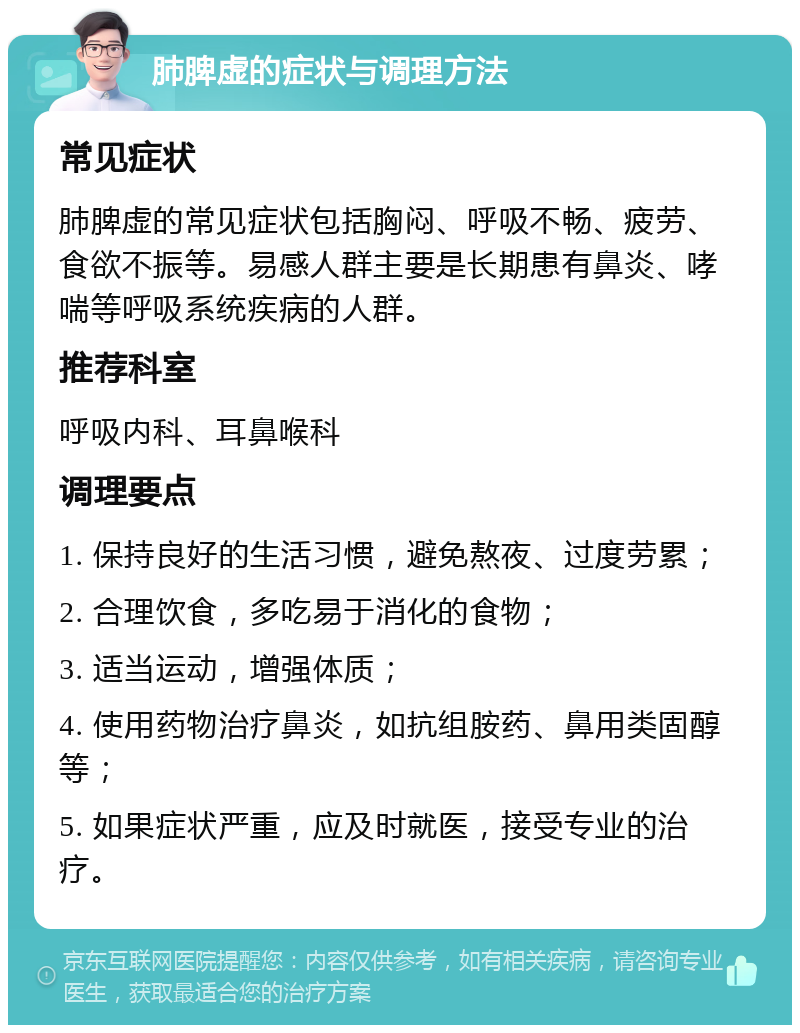 肺脾虚的症状与调理方法 常见症状 肺脾虚的常见症状包括胸闷、呼吸不畅、疲劳、食欲不振等。易感人群主要是长期患有鼻炎、哮喘等呼吸系统疾病的人群。 推荐科室 呼吸内科、耳鼻喉科 调理要点 1. 保持良好的生活习惯，避免熬夜、过度劳累； 2. 合理饮食，多吃易于消化的食物； 3. 适当运动，增强体质； 4. 使用药物治疗鼻炎，如抗组胺药、鼻用类固醇等； 5. 如果症状严重，应及时就医，接受专业的治疗。