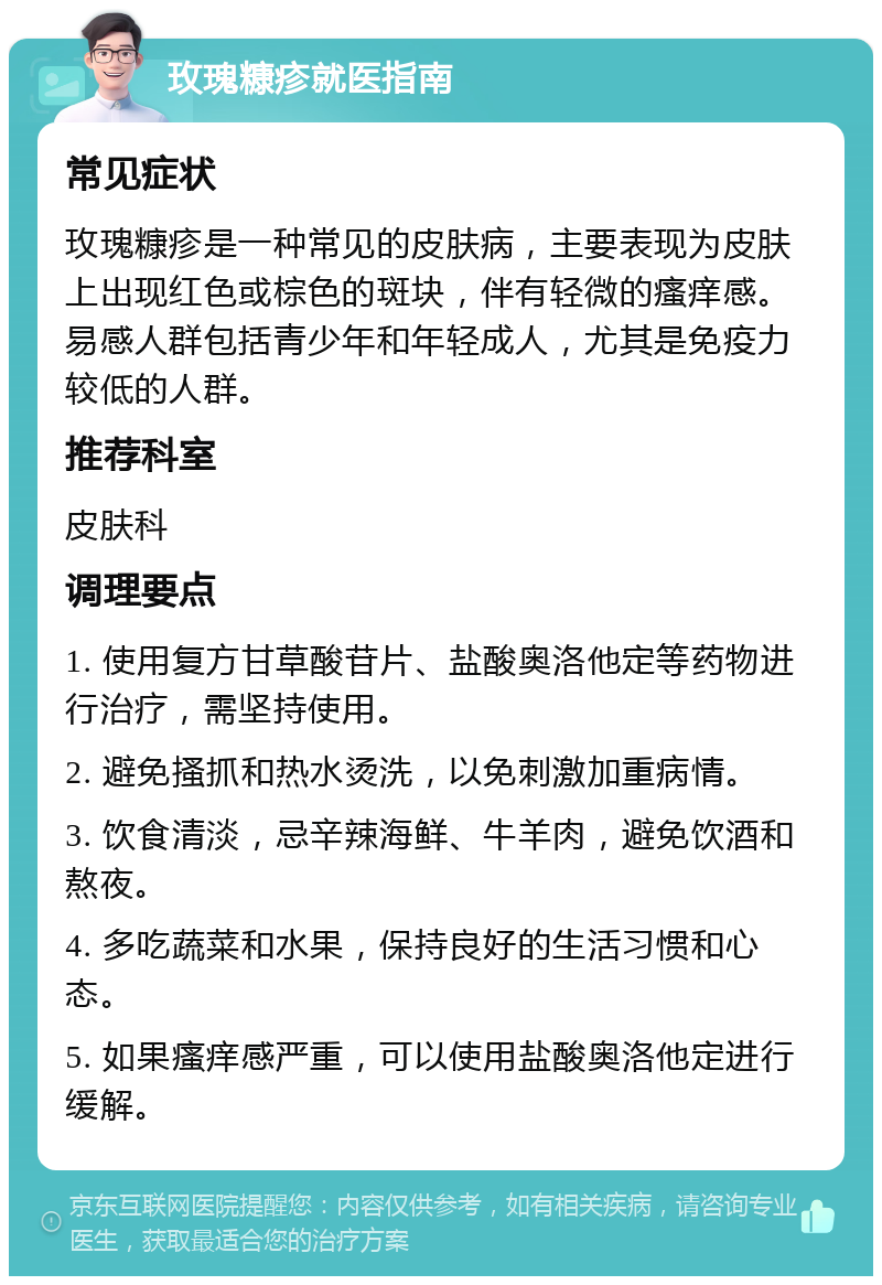 玫瑰糠疹就医指南 常见症状 玫瑰糠疹是一种常见的皮肤病，主要表现为皮肤上出现红色或棕色的斑块，伴有轻微的瘙痒感。易感人群包括青少年和年轻成人，尤其是免疫力较低的人群。 推荐科室 皮肤科 调理要点 1. 使用复方甘草酸苷片、盐酸奥洛他定等药物进行治疗，需坚持使用。 2. 避免搔抓和热水烫洗，以免刺激加重病情。 3. 饮食清淡，忌辛辣海鲜、牛羊肉，避免饮酒和熬夜。 4. 多吃蔬菜和水果，保持良好的生活习惯和心态。 5. 如果瘙痒感严重，可以使用盐酸奥洛他定进行缓解。