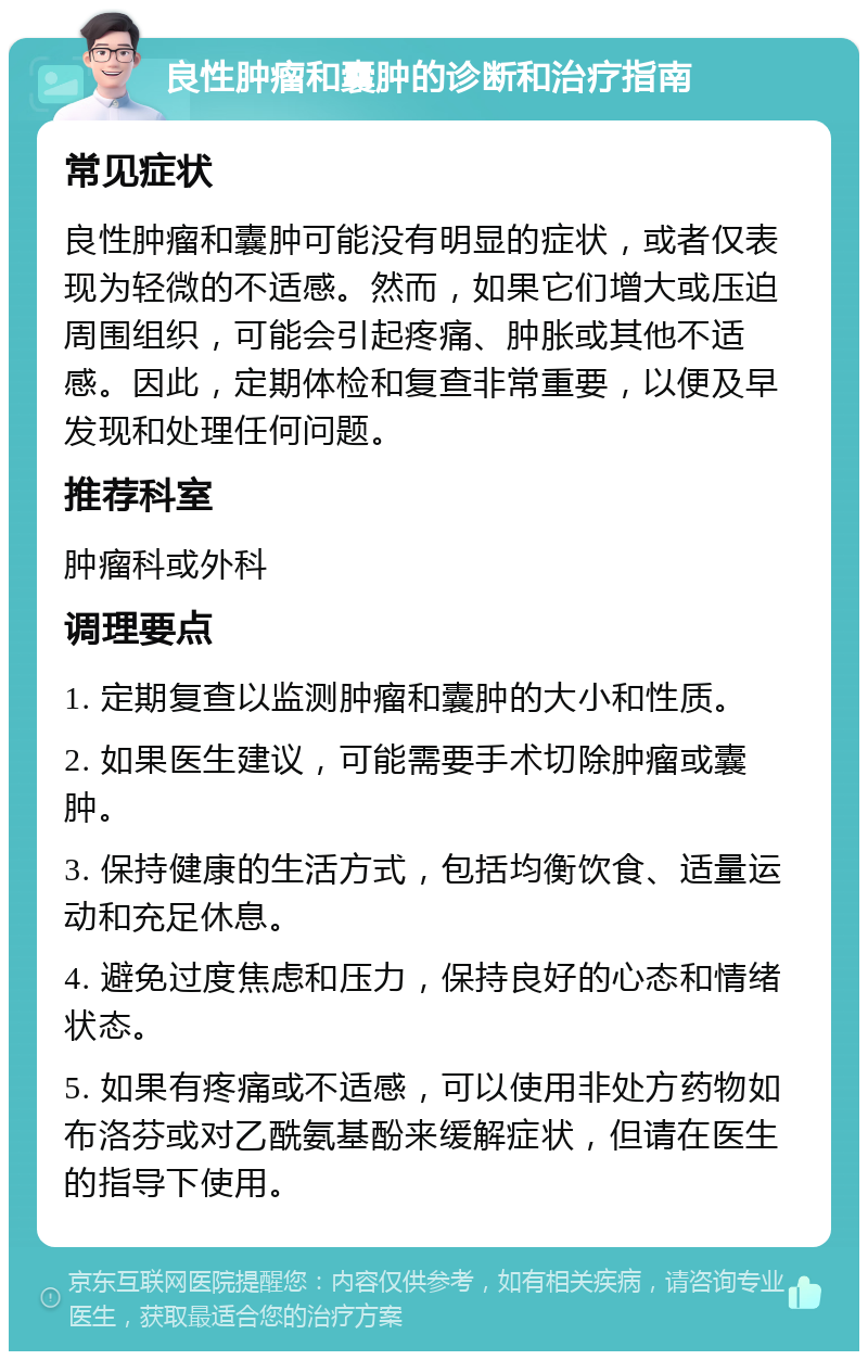 良性肿瘤和囊肿的诊断和治疗指南 常见症状 良性肿瘤和囊肿可能没有明显的症状，或者仅表现为轻微的不适感。然而，如果它们增大或压迫周围组织，可能会引起疼痛、肿胀或其他不适感。因此，定期体检和复查非常重要，以便及早发现和处理任何问题。 推荐科室 肿瘤科或外科 调理要点 1. 定期复查以监测肿瘤和囊肿的大小和性质。 2. 如果医生建议，可能需要手术切除肿瘤或囊肿。 3. 保持健康的生活方式，包括均衡饮食、适量运动和充足休息。 4. 避免过度焦虑和压力，保持良好的心态和情绪状态。 5. 如果有疼痛或不适感，可以使用非处方药物如布洛芬或对乙酰氨基酚来缓解症状，但请在医生的指导下使用。