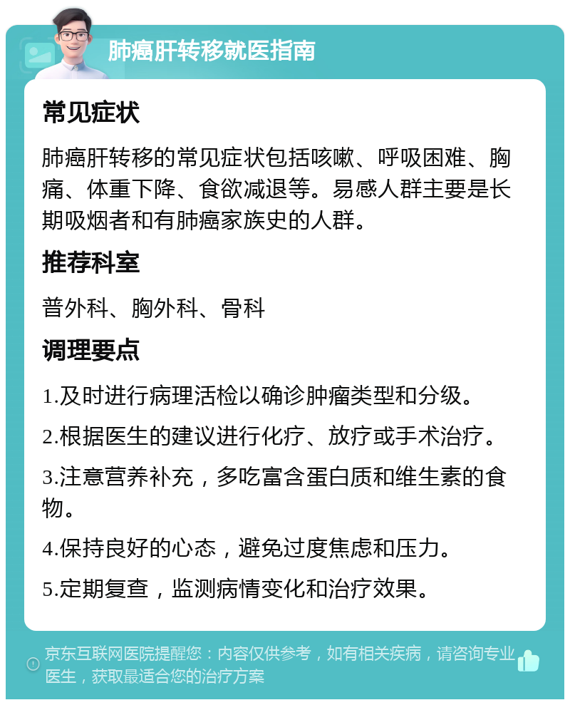 肺癌肝转移就医指南 常见症状 肺癌肝转移的常见症状包括咳嗽、呼吸困难、胸痛、体重下降、食欲减退等。易感人群主要是长期吸烟者和有肺癌家族史的人群。 推荐科室 普外科、胸外科、骨科 调理要点 1.及时进行病理活检以确诊肿瘤类型和分级。 2.根据医生的建议进行化疗、放疗或手术治疗。 3.注意营养补充，多吃富含蛋白质和维生素的食物。 4.保持良好的心态，避免过度焦虑和压力。 5.定期复查，监测病情变化和治疗效果。