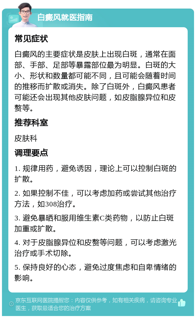 白癜风就医指南 常见症状 白癜风的主要症状是皮肤上出现白斑，通常在面部、手部、足部等暴露部位最为明显。白斑的大小、形状和数量都可能不同，且可能会随着时间的推移而扩散或消失。除了白斑外，白癜风患者可能还会出现其他皮肤问题，如皮脂腺异位和皮赘等。 推荐科室 皮肤科 调理要点 1. 规律用药，避免诱因，理论上可以控制白斑的扩散。 2. 如果控制不佳，可以考虑加药或尝试其他治疗方法，如308治疗。 3. 避免暴晒和服用维生素C类药物，以防止白斑加重或扩散。 4. 对于皮脂腺异位和皮赘等问题，可以考虑激光治疗或手术切除。 5. 保持良好的心态，避免过度焦虑和自卑情绪的影响。