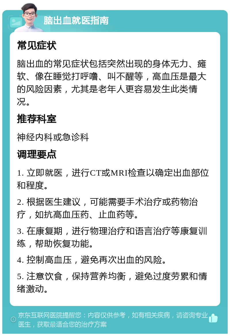 脑出血就医指南 常见症状 脑出血的常见症状包括突然出现的身体无力、瘫软、像在睡觉打呼噜、叫不醒等，高血压是最大的风险因素，尤其是老年人更容易发生此类情况。 推荐科室 神经内科或急诊科 调理要点 1. 立即就医，进行CT或MRI检查以确定出血部位和程度。 2. 根据医生建议，可能需要手术治疗或药物治疗，如抗高血压药、止血药等。 3. 在康复期，进行物理治疗和语言治疗等康复训练，帮助恢复功能。 4. 控制高血压，避免再次出血的风险。 5. 注意饮食，保持营养均衡，避免过度劳累和情绪激动。