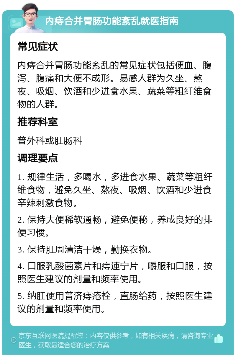 内痔合并胃肠功能紊乱就医指南 常见症状 内痔合并胃肠功能紊乱的常见症状包括便血、腹泻、腹痛和大便不成形。易感人群为久坐、熬夜、吸烟、饮酒和少进食水果、蔬菜等粗纤维食物的人群。 推荐科室 普外科或肛肠科 调理要点 1. 规律生活，多喝水，多进食水果、蔬菜等粗纤维食物，避免久坐、熬夜、吸烟、饮酒和少进食辛辣刺激食物。 2. 保持大便稀软通畅，避免便秘，养成良好的排便习惯。 3. 保持肛周清洁干燥，勤换衣物。 4. 口服乳酸菌素片和痔速宁片，嚼服和口服，按照医生建议的剂量和频率使用。 5. 纳肛使用普济痔疮栓，直肠给药，按照医生建议的剂量和频率使用。