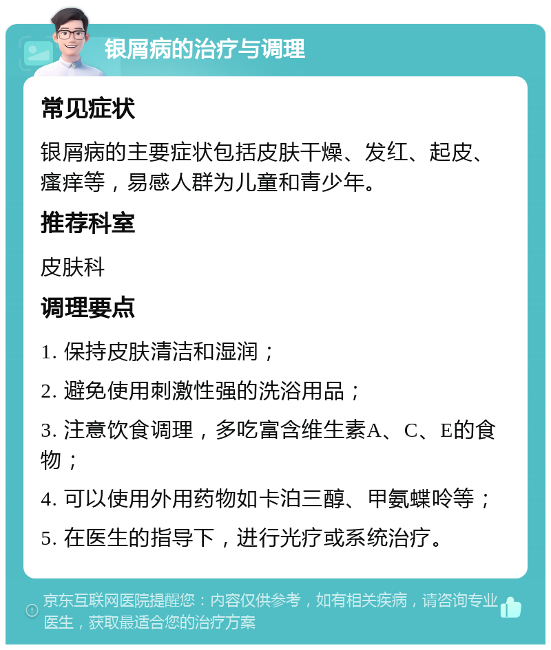 银屑病的治疗与调理 常见症状 银屑病的主要症状包括皮肤干燥、发红、起皮、瘙痒等，易感人群为儿童和青少年。 推荐科室 皮肤科 调理要点 1. 保持皮肤清洁和湿润； 2. 避免使用刺激性强的洗浴用品； 3. 注意饮食调理，多吃富含维生素A、C、E的食物； 4. 可以使用外用药物如卡泊三醇、甲氨蝶呤等； 5. 在医生的指导下，进行光疗或系统治疗。