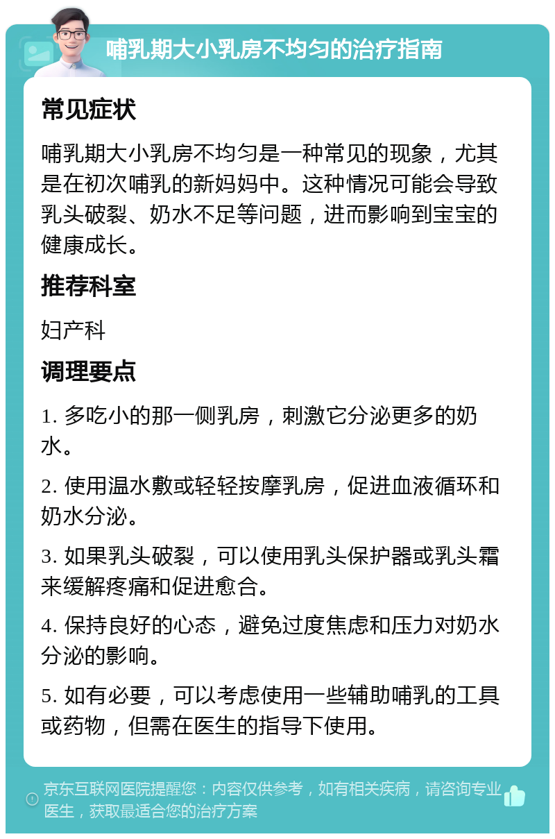 哺乳期大小乳房不均匀的治疗指南 常见症状 哺乳期大小乳房不均匀是一种常见的现象，尤其是在初次哺乳的新妈妈中。这种情况可能会导致乳头破裂、奶水不足等问题，进而影响到宝宝的健康成长。 推荐科室 妇产科 调理要点 1. 多吃小的那一侧乳房，刺激它分泌更多的奶水。 2. 使用温水敷或轻轻按摩乳房，促进血液循环和奶水分泌。 3. 如果乳头破裂，可以使用乳头保护器或乳头霜来缓解疼痛和促进愈合。 4. 保持良好的心态，避免过度焦虑和压力对奶水分泌的影响。 5. 如有必要，可以考虑使用一些辅助哺乳的工具或药物，但需在医生的指导下使用。