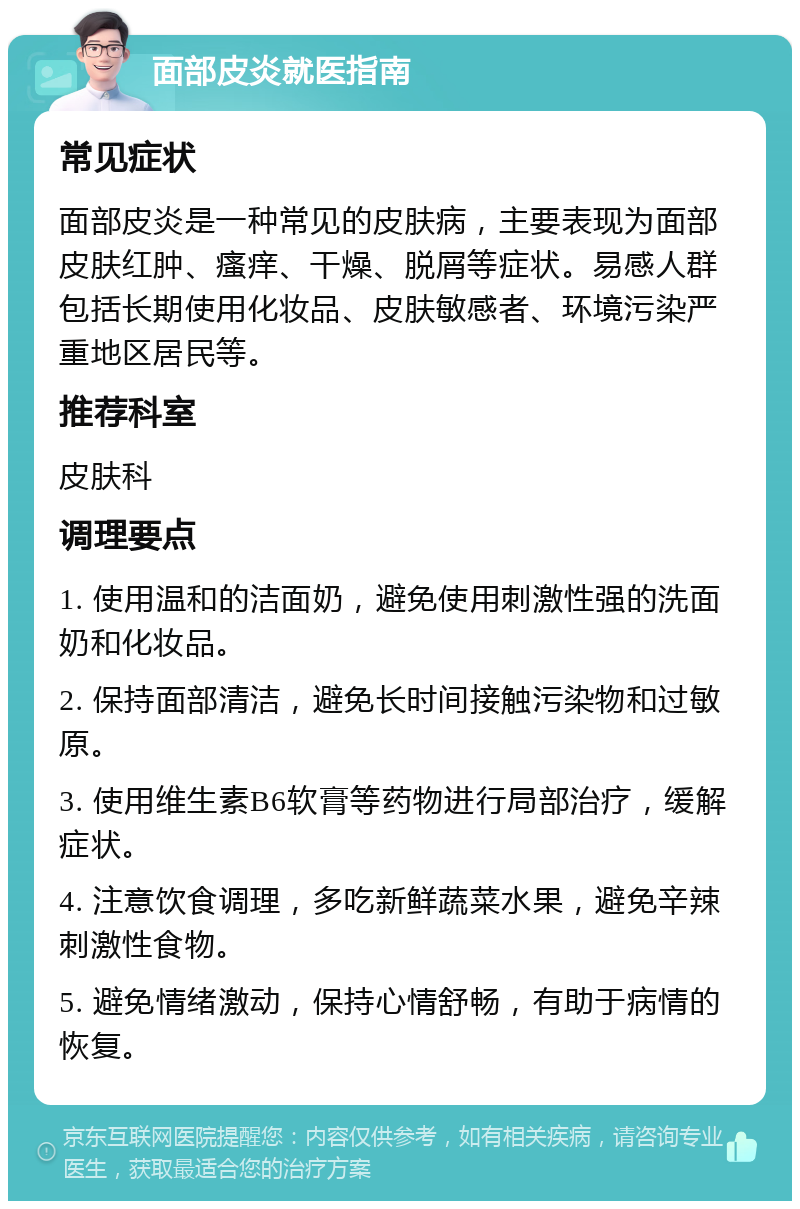 面部皮炎就医指南 常见症状 面部皮炎是一种常见的皮肤病，主要表现为面部皮肤红肿、瘙痒、干燥、脱屑等症状。易感人群包括长期使用化妆品、皮肤敏感者、环境污染严重地区居民等。 推荐科室 皮肤科 调理要点 1. 使用温和的洁面奶，避免使用刺激性强的洗面奶和化妆品。 2. 保持面部清洁，避免长时间接触污染物和过敏原。 3. 使用维生素B6软膏等药物进行局部治疗，缓解症状。 4. 注意饮食调理，多吃新鲜蔬菜水果，避免辛辣刺激性食物。 5. 避免情绪激动，保持心情舒畅，有助于病情的恢复。