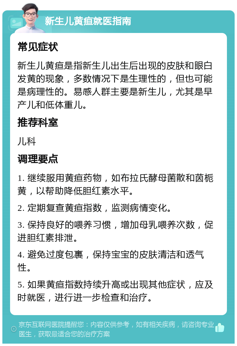 新生儿黄疸就医指南 常见症状 新生儿黄疸是指新生儿出生后出现的皮肤和眼白发黄的现象，多数情况下是生理性的，但也可能是病理性的。易感人群主要是新生儿，尤其是早产儿和低体重儿。 推荐科室 儿科 调理要点 1. 继续服用黄疸药物，如布拉氏酵母菌散和茵栀黄，以帮助降低胆红素水平。 2. 定期复查黄疸指数，监测病情变化。 3. 保持良好的喂养习惯，增加母乳喂养次数，促进胆红素排泄。 4. 避免过度包裹，保持宝宝的皮肤清洁和透气性。 5. 如果黄疸指数持续升高或出现其他症状，应及时就医，进行进一步检查和治疗。