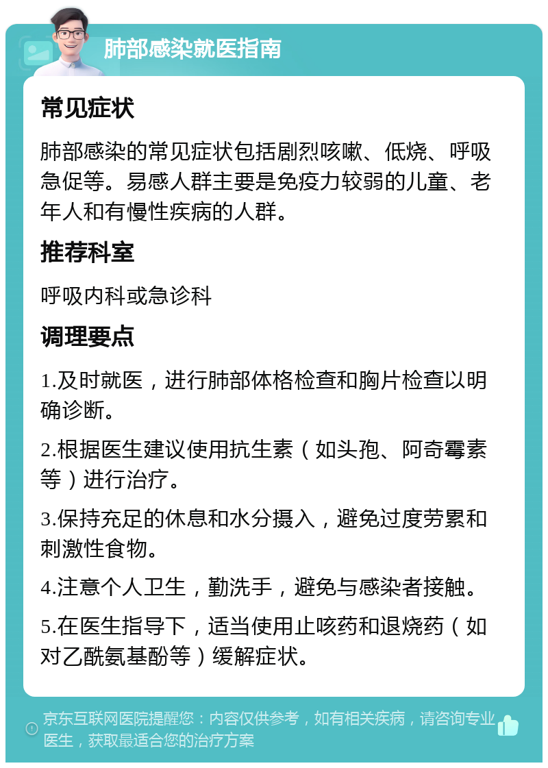 肺部感染就医指南 常见症状 肺部感染的常见症状包括剧烈咳嗽、低烧、呼吸急促等。易感人群主要是免疫力较弱的儿童、老年人和有慢性疾病的人群。 推荐科室 呼吸内科或急诊科 调理要点 1.及时就医，进行肺部体格检查和胸片检查以明确诊断。 2.根据医生建议使用抗生素（如头孢、阿奇霉素等）进行治疗。 3.保持充足的休息和水分摄入，避免过度劳累和刺激性食物。 4.注意个人卫生，勤洗手，避免与感染者接触。 5.在医生指导下，适当使用止咳药和退烧药（如对乙酰氨基酚等）缓解症状。