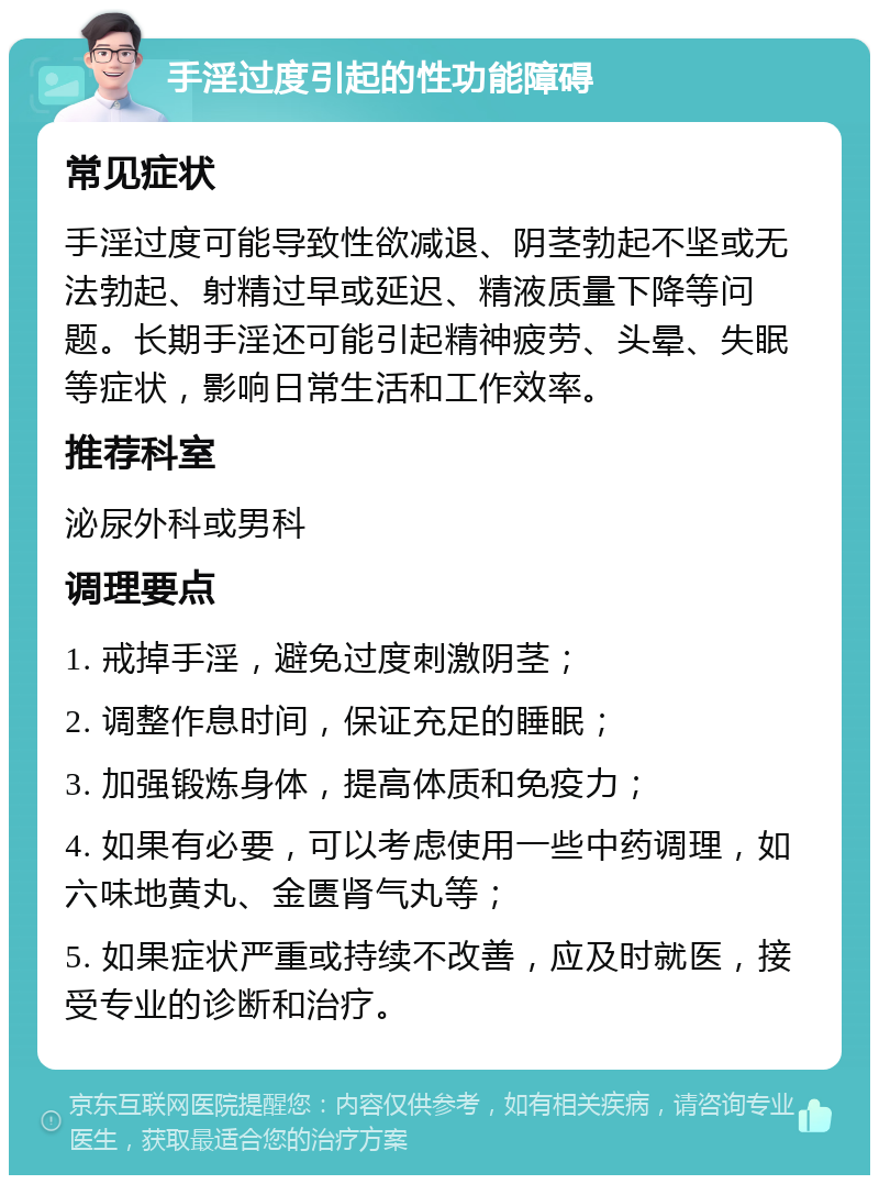 手淫过度引起的性功能障碍 常见症状 手淫过度可能导致性欲减退、阴茎勃起不坚或无法勃起、射精过早或延迟、精液质量下降等问题。长期手淫还可能引起精神疲劳、头晕、失眠等症状，影响日常生活和工作效率。 推荐科室 泌尿外科或男科 调理要点 1. 戒掉手淫，避免过度刺激阴茎； 2. 调整作息时间，保证充足的睡眠； 3. 加强锻炼身体，提高体质和免疫力； 4. 如果有必要，可以考虑使用一些中药调理，如六味地黄丸、金匮肾气丸等； 5. 如果症状严重或持续不改善，应及时就医，接受专业的诊断和治疗。